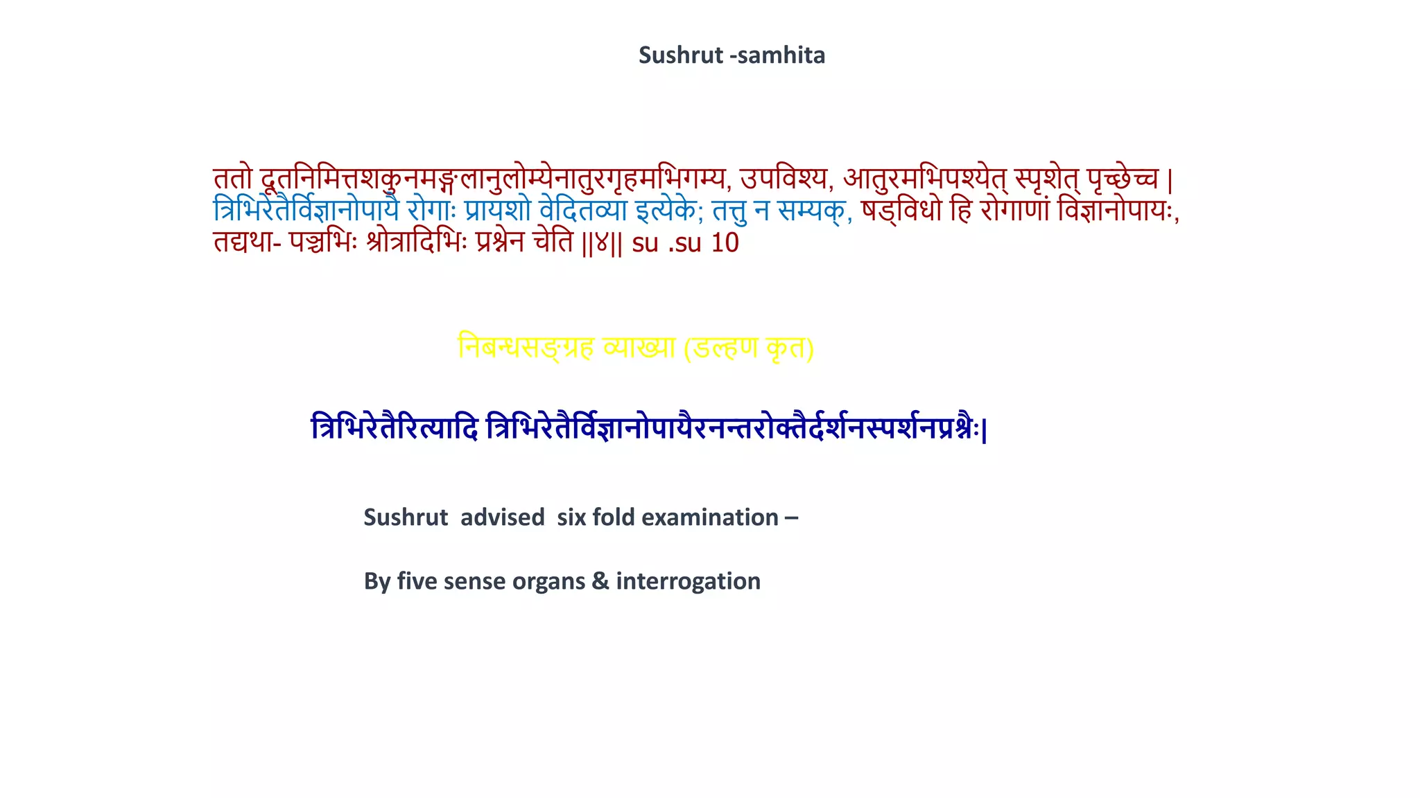 ििो दू िवनवमत्तशकनमिलानलोम्येनािरगृहमवभगम्य, उपविश्य, आिरमवभपश्येि् स्पृशेि् पृच्छे च |
वत्रवभरेिैविथज्ञानोपायै रोगाुः प्रायशो िेवदिव्या इत्येक
े ; ित्त न सम्यक
् , र्ड्विधो वह रोगाणां विज्ञानोपायुः,
िद्यर्ा- पञ्चवभुः श्रोत्रावदवभुः प्रश्नेन चेवि ||४|| su .su 10
Sushrut -samhita
वनिन्धसङ्ग् ग्रह व्याख्या (डल्हण क
ृ ि)
मिमिरेिैररत्यामि मिमिरेिैमवाज्ञानोपायैरनन्तरोक्तैिार्ानस्पर्ानप्रश्ैैः|
Sushrut advised six fold examination –
By five sense organs & interrogation
 