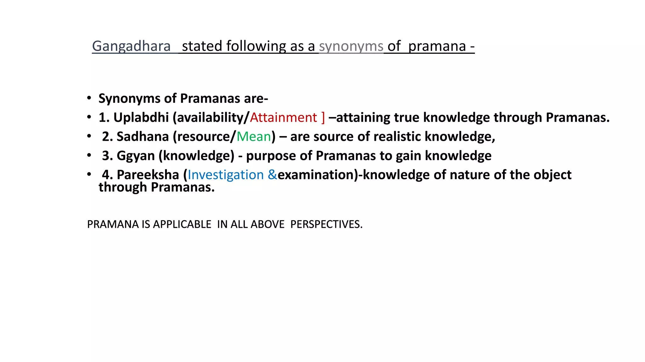 • Synonyms of Pramanas are-
• 1. Uplabdhi (availability/Attainment ] –attaining true knowledge through Pramanas.
• 2. Sadhana (resource/Mean) – are source of realistic knowledge,
• 3. Ggyan (knowledge) - purpose of Pramanas to gain knowledge
• 4. Pareeksha (Investigation &examination)-knowledge of nature of the object
through Pramanas.
Gangadhara stated following as a synonyms of pramana -
 