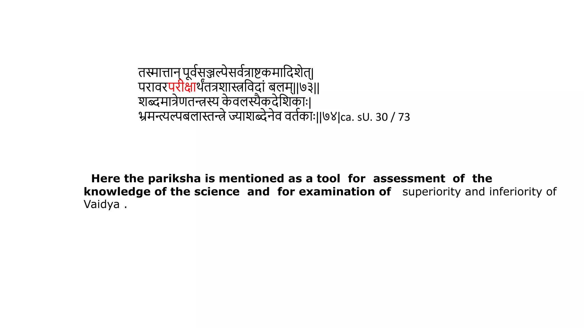 ििात्तान् पूिथसञ्जल्पेसिथत्रािकमावदशेि्|
परािरपरीक्षार्ंित्रशास्त्रविदां िलम्||७३||
शब्दमात्रेणिन्त्रस्य क
े िलस्यैकदेवशकाुः|
भ्रमन्त्यल्पिलास्तन्त्रे ज्याशब्देनेि ििथकाुः||७४|ca. sU. 30 / 73
Here the pariksha is mentioned as a tool for assessment of the
knowledge of the science and for examination of superiority and inferiority of
Vaidya .
 