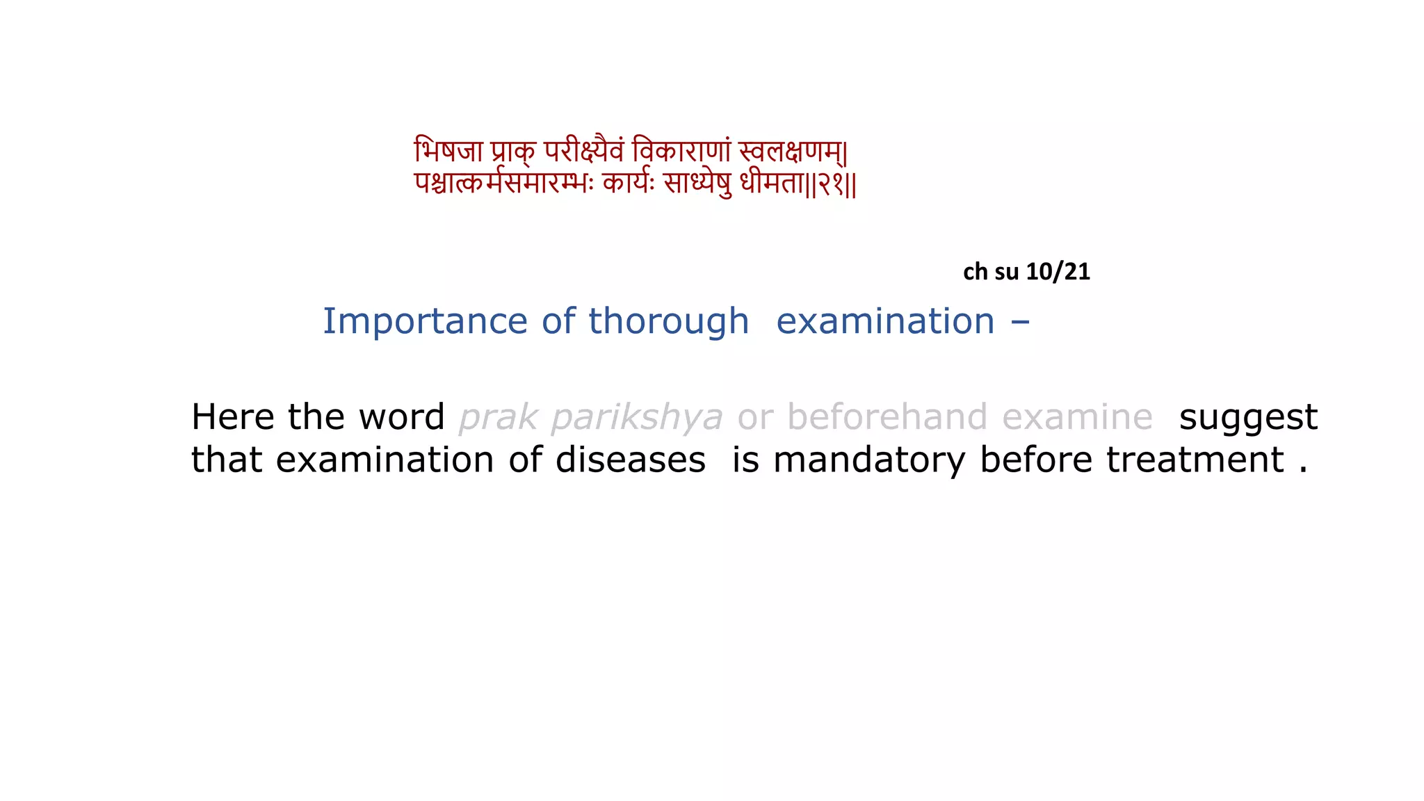 ch su 10/21
Importance of thorough examination –
Here the word prak parikshya or beforehand examine suggest
that examination of diseases is mandatory before treatment .
वभर्िा प्राक
् परीक्ष्यैिं विकाराणां स्वलक्षणम्|
पश्चाकमथसमारम्भुः कायथुः साध्येर् धीमिा||२१||
 