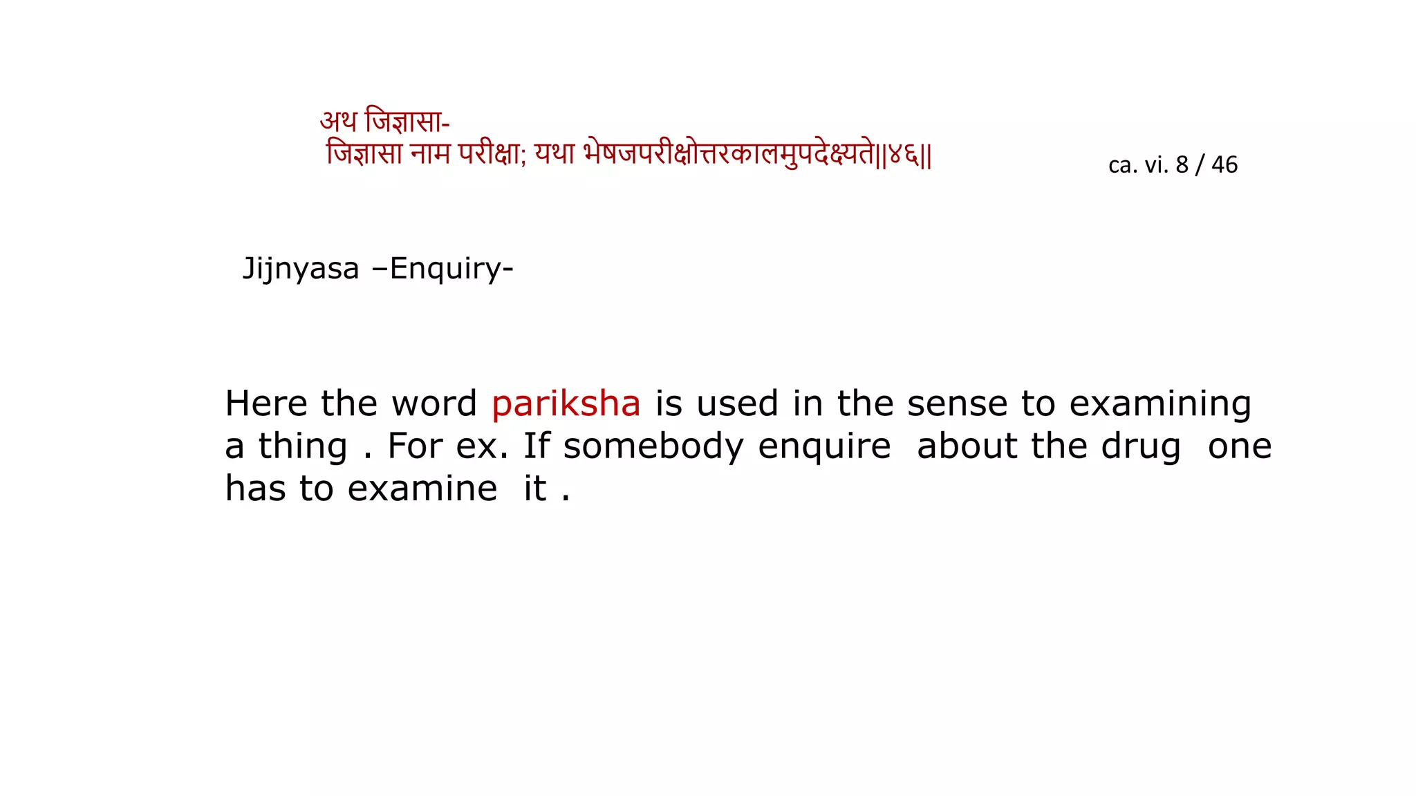 ca. vi. 8 / 46
Jijnyasa –Enquiry-
Here the word pariksha is used in the sense to examining
a thing . For ex. If somebody enquire about the drug one
has to examine it .
अर् विज्ञासा-
विज्ञासा नाम परीक्षा; यर्ा भेर्िपरीक्षोत्तरकालमपदेक्ष्यिे||४६||
 