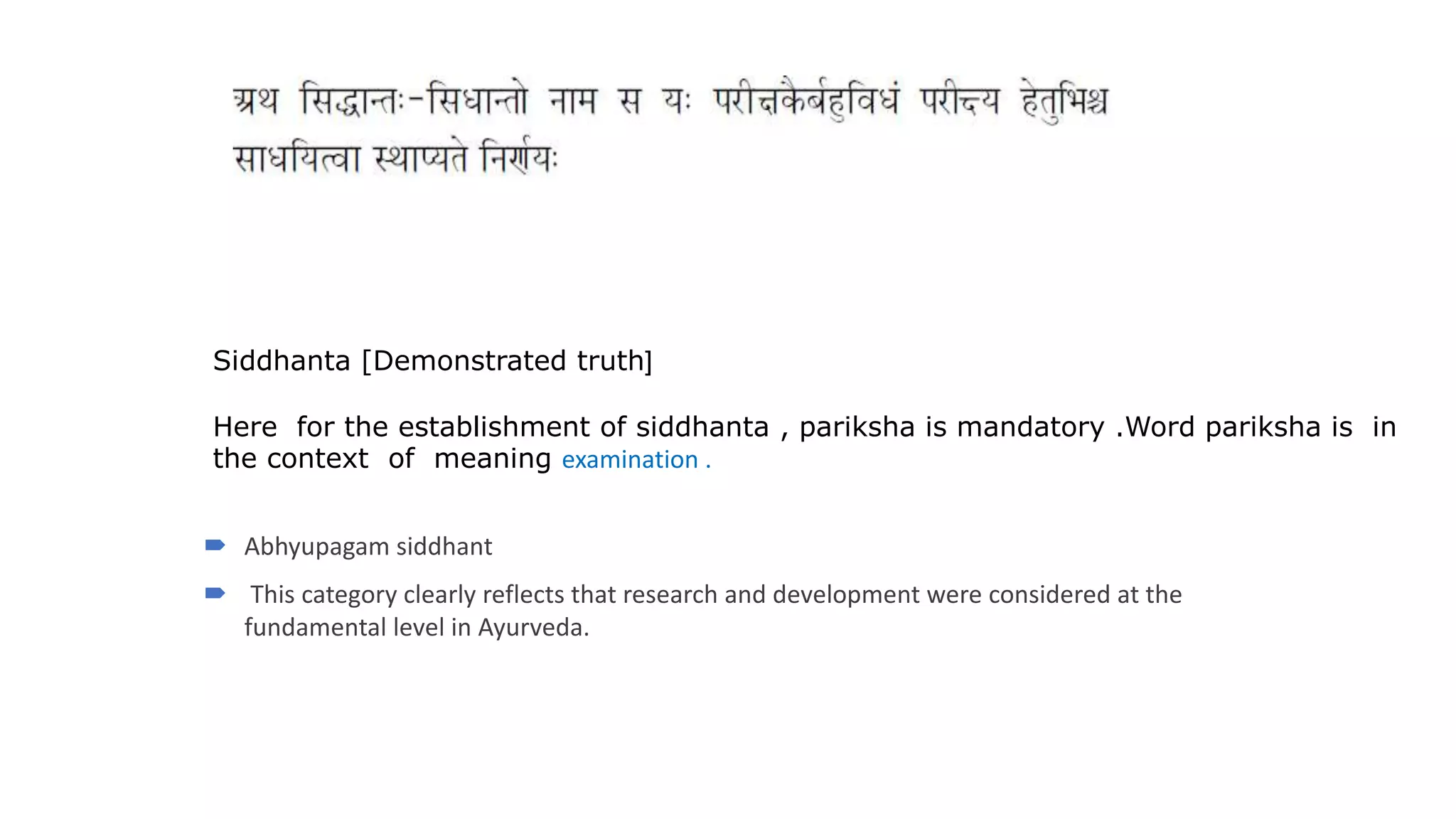 Siddhanta [Demonstrated truth]
Here for the establishment of siddhanta , pariksha is mandatory .Word pariksha is in
the context of meaning examination .
 Abhyupagam siddhant
 This category clearly reflects that research and development were considered at the
fundamental level in Ayurveda.
 