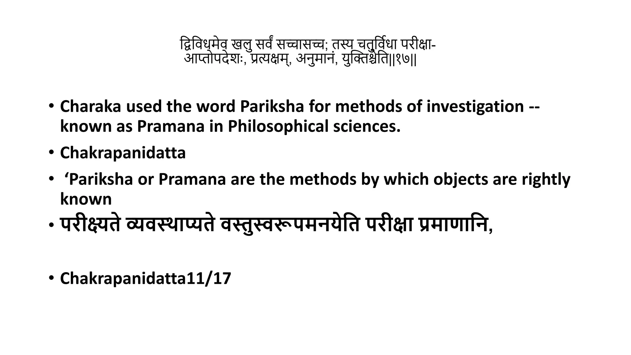 वद्वविधमेि खल सिं सचासच; िस्य चिविथधा परीक्षा-
आप्तोपदेशुः, प्रत्यक्षम्, अनमानं, यस्तक्तश्चेवि||१७||
• Charaka used the word Pariksha for methods of investigation --
known as Pramana in Philosophical sciences.
• Chakrapanidatta
• ‘Pariksha or Pramana are the methods by which objects are rightly
known
• परीक्ष्यिे व्यवस्र्ाप्यिे वस्तुस्वरूपमनयेमि परीक्षा प्रमाणामन,
• Chakrapanidatta11/17
 