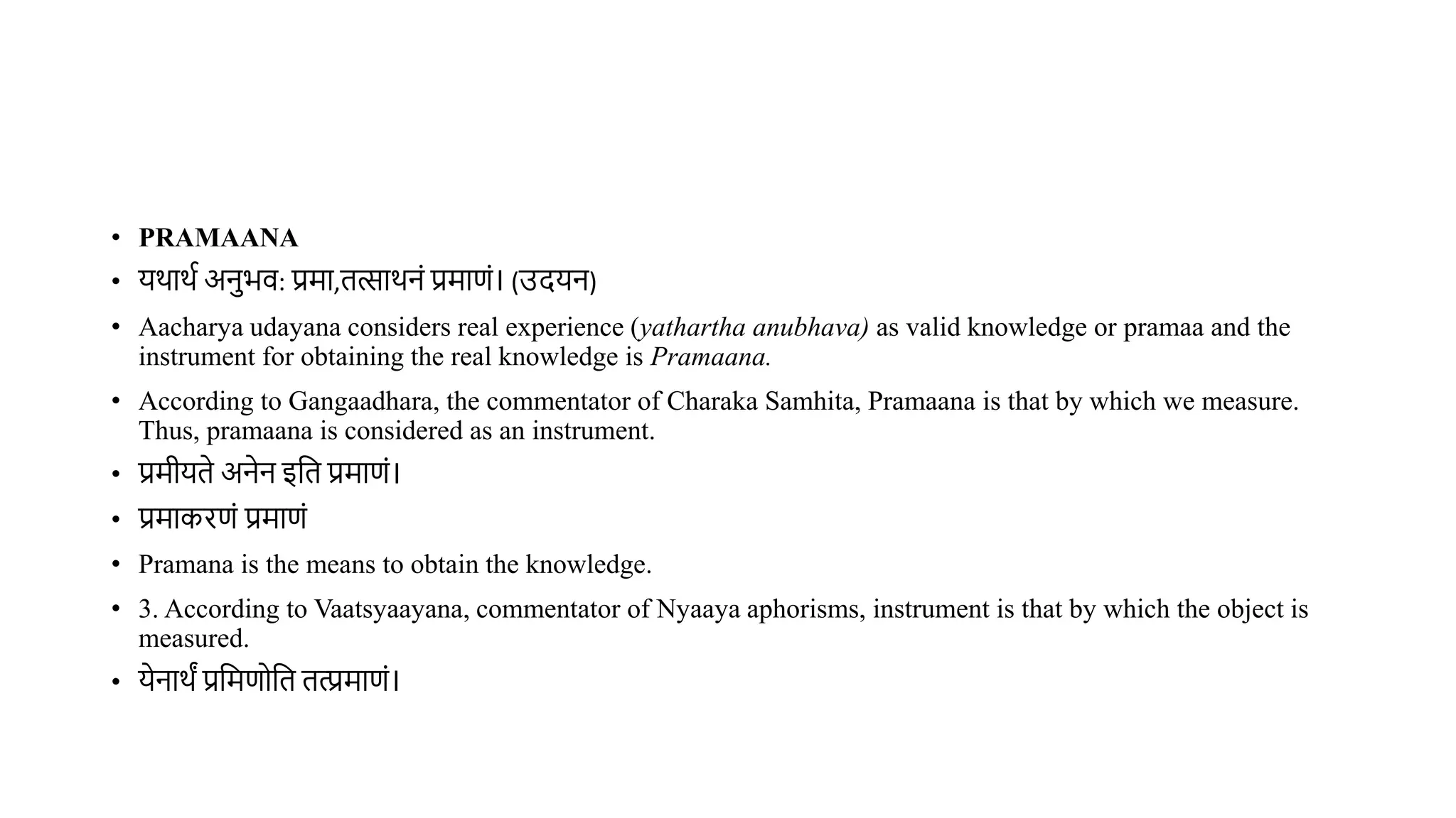 • PRAMAANA
• यर्ार्थ अनभि: प्रमा,ित्सार्नं प्रमाणं। (उदयन)
• Aacharya udayana considers real experience (yathartha anubhava) as valid knowledge or pramaa and the
instrument for obtaining the real knowledge is Pramaana.
• According to Gangaadhara, the commentator of Charaka Samhita, Pramaana is that by which we measure.
Thus, pramaana is considered as an instrument.
• प्रमीयिे अनेन इवि प्रमाणं।
• प्रमाकरणं प्रमाणं
• Pramana is the means to obtain the knowledge.
• 3. According to Vaatsyaayana, commentator of Nyaaya aphorisms, instrument is that by which the object is
measured.
• येनार्ं प्रवमणोवि ित्प्रमाणं।
 