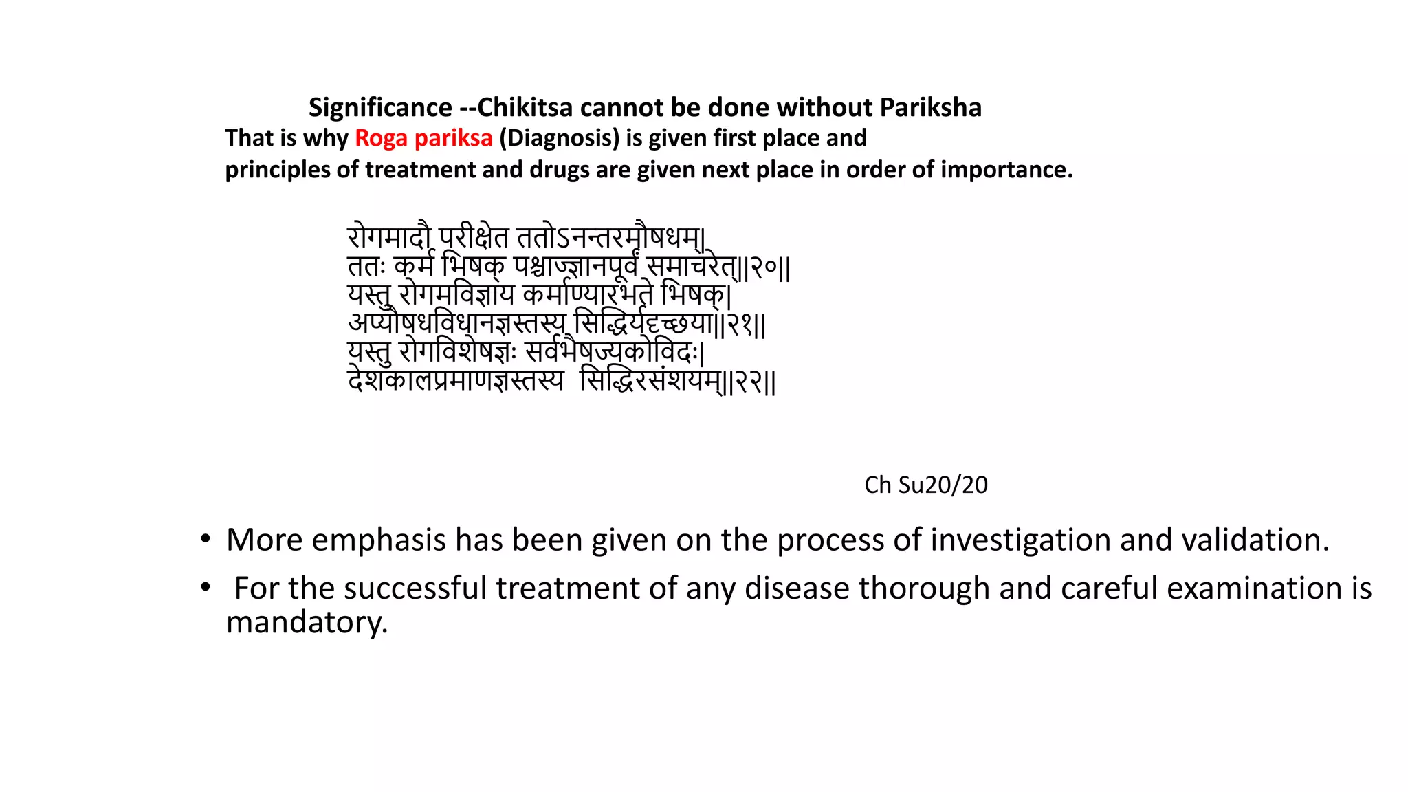 रोगमादौ परीक्षेि ििोऽनन्तरमौर्धम्|
ििुः कमथ वभर्क
् पश्चाज्ज्ञानपूिं समाचरेि्||२०||
यस्त रोगमविज्ञाय कमाथण्यारभिे वभर्क
् |
अप्यौर्धविधानज्ञस्तस्य वसस्तद्धयथदृच्छया||२१||
यस्त रोगविशेर्ज्ञुः सिथभैर्ज्यकोविदुः|
देशकालप्रमाणज्ञस्तस्य वसस्तद्धरसंशयम्||२२||
• More emphasis has been given on the process of investigation and validation.
• For the successful treatment of any disease thorough and careful examination is
mandatory.
Significance --Chikitsa cannot be done without Pariksha
That is why Roga pariksa (Diagnosis) is given first place and
principles of treatment and drugs are given next place in order of importance.
Ch Su20/20
 