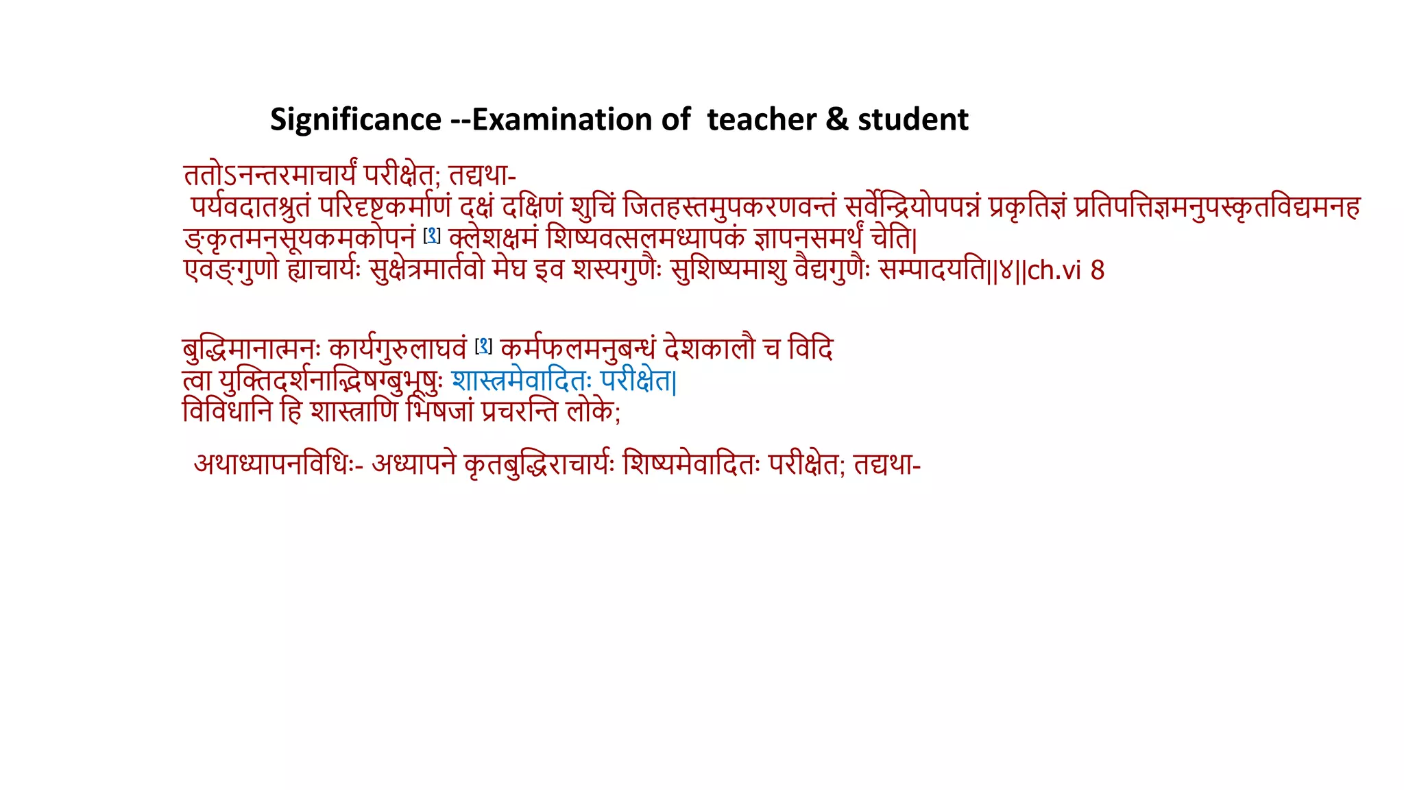 ििोऽनन्तरमाचायं परीक्षेि; िद्यर्ा-
पयथिदािश्रिं पररदृिकमाथणं दक्षं दवक्षणं शवचं वििहस्तमपकरणिन्तं सिेस्तियोपपन्नं प्रक
ृ विज्ञं प्रविपवत्तज्ञमनपस्क
ृ िविद्यमनह
ङ्ग् क
ृ िमनसूयकमकोपनं [१] क्लेशक्षमं वशष्यित्सलमध्यापक
ं ज्ञापनसमर्ं चेवि|
एिङ्ग् गणो ह्याचायथुः सक्षेत्रमािथिो मेघ इि शस्यगणैुः सवशष्यमाश िैद्यगणैुः सम्पादयवि||४||ch.vi 8
Significance --Examination of teacher & student
िस्तद्धमानामनुः कायथगरुलाघिं [१] कमथफलमनिन्धं देशकालौ च विवद
त्वा यस्तक्तदशथनास्तिर्ग्बभूर्ुः शास्त्रमेिावदिुः परीक्षेि|
विविधावन वह शास्त्रावण वभर्िां प्रचरस्तन्त लोक
े ;
अर्ाध्यापनविवधुः- अध्यापने क
ृ ििस्तद्धराचायथुः वशष्यमेिावदिुः परीक्षेि; िद्यर्ा-
 