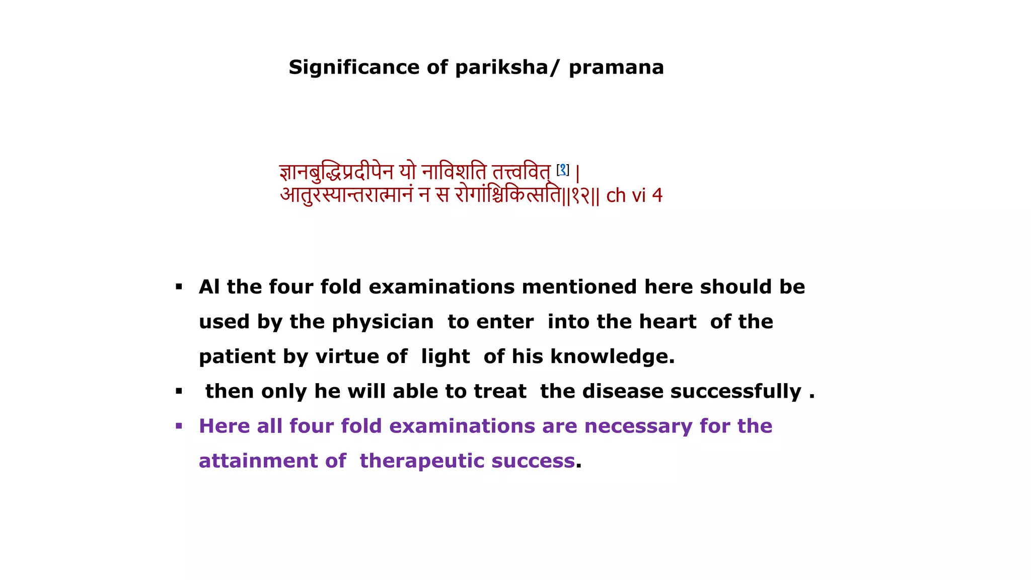  Al the four fold examinations mentioned here should be
used by the physician to enter into the heart of the
patient by virtue of light of his knowledge.
 then only he will able to treat the disease successfully .
 Here all four fold examinations are necessary for the
attainment of therapeutic success.
ज्ञानिस्तद्धप्रदीपेन यो नाविशवि ित्त्वविि् [१] |
आिरस्यान्तरामानं न स रोगांवश्चवकत्सवि||१२|| ch vi 4
Significance of pariksha/ pramana
 