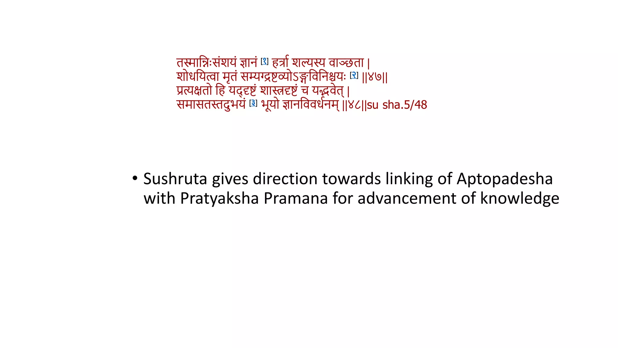 • Sushruta gives direction towards linking of Aptopadesha
with Pratyaksha Pramana for advancement of knowledge
ििावन्नुःसंशयं ज्ञानं [१] हत्राथ शल्यस्य िाञ्छिा |
शोधवयत्वा मृिं सम्यग्द्द्रिव्योऽिविवनश्चयुः [२] ||४७||
प्रत्यक्षिो वह यद् दृिं शास्त्रदृिं च यििेि् |
समासिस्तदभयं [३] भूयो ज्ञानवििधथनम् ||४८||su sha.5/48
 