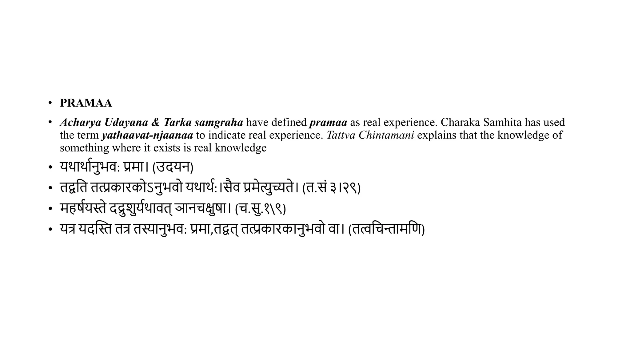 • PRAMAA
• Acharya Udayana & Tarka samgraha have defined pramaa as real experience. Charaka Samhita has used
the term yathaavat-njaanaa to indicate real experience. Tattva Chintamani explains that the knowledge of
something where it exists is real knowledge
• यर्ार्ाथनभि: प्रमा। (उदयन)
• िद्ववि ित्प्रकारकोऽनभिो यर्ार्थ:।सैि प्रमेत्यच्यिे। (ि.सं ३।२९)
• महर्थयस्ते दद्रशयथर्ािि् ञानचक्षर्ा। (च.स.१९)
• यत्र यदस्तस्त ित्र िस्यानभि: प्रमा,िद्वि् ित्प्रकारकानभिो िा। (ित्ववचन्तामवण)
 