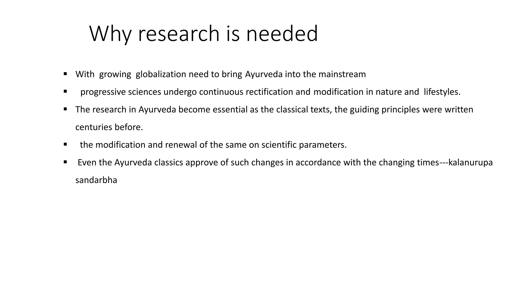 Why research is needed
 With growing globalization need to bring Ayurveda into the mainstream
 progressive sciences undergo continuous rectification and modification in nature and lifestyles.
 The research in Ayurveda become essential as the classical texts, the guiding principles were written
centuries before.
 the modification and renewal of the same on scientific parameters.
 Even the Ayurveda classics approve of such changes in accordance with the changing times---kalanurupa
sandarbha
 
