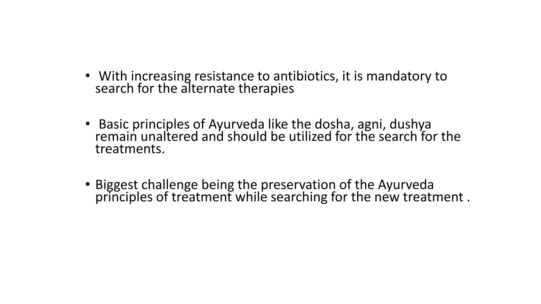 • With increasing resistance to antibiotics, it is mandatory to
search for the alternate therapies
• Basic principles of Ayurveda like the dosha, agni, dushya
remain unaltered and should be utilized for the search for the
treatments.
• Biggest challenge being the preservation of the Ayurveda
principles of treatment while searching for the new treatment .
 