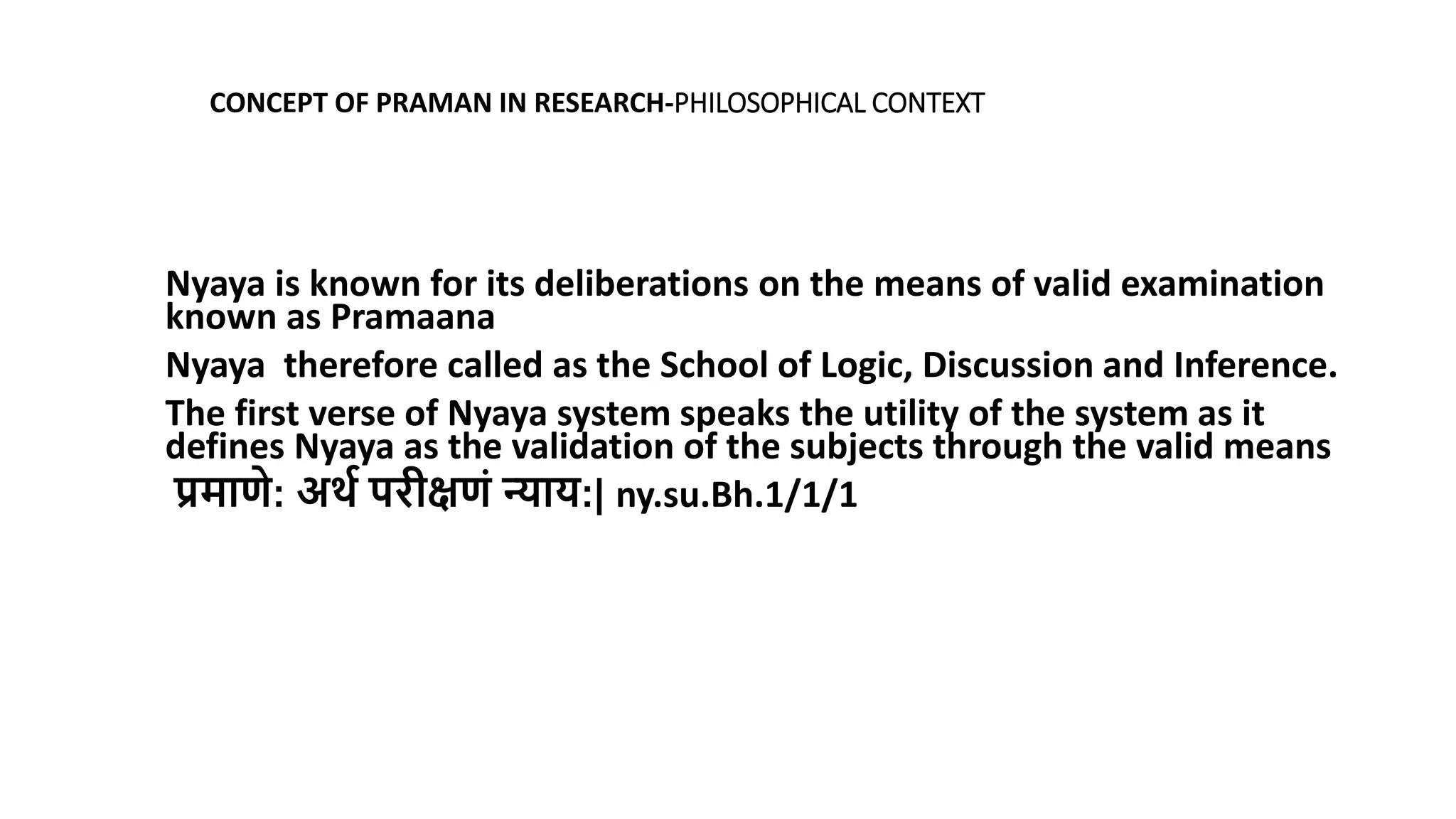 Nyaya is known for its deliberations on the means of valid examination
known as Pramaana
Nyaya therefore called as the School of Logic, Discussion and Inference.
The first verse of Nyaya system speaks the utility of the system as it
defines Nyaya as the validation of the subjects through the valid means
प्रमाणे: अर्ा परीक्षणं न्याय:| ny.su.Bh.1/1/1
CONCEPT OF PRAMAN IN RESEARCH-PHILOSOPHICAL CONTEXT
 