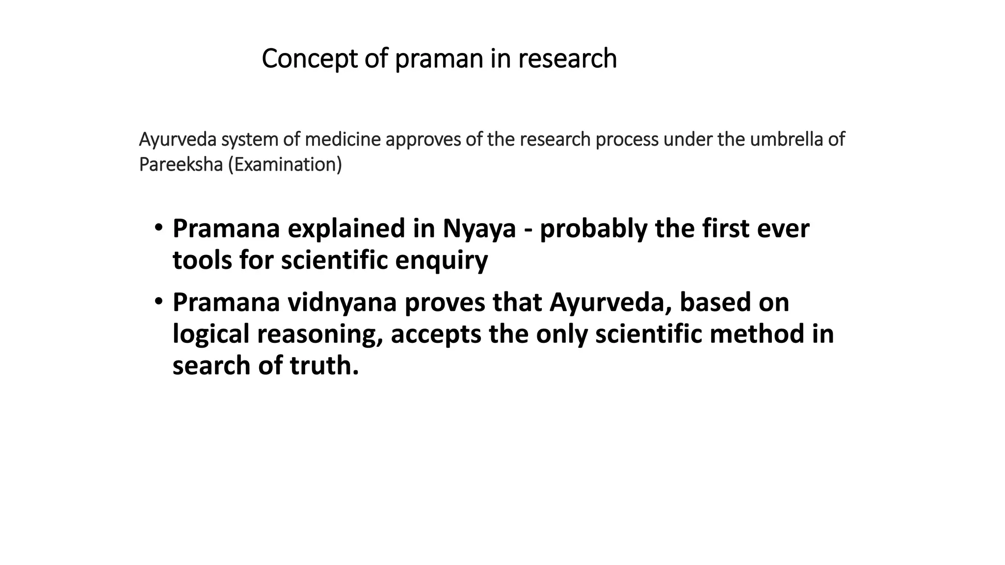 • Pramana explained in Nyaya - probably the first ever
tools for scientific enquiry
• Pramana vidnyana proves that Ayurveda, based on
logical reasoning, accepts the only scientific method in
search of truth.
Ayurveda system of medicine approves of the research process under the umbrella of
Pareeksha (Examination)
Concept of praman in research
 