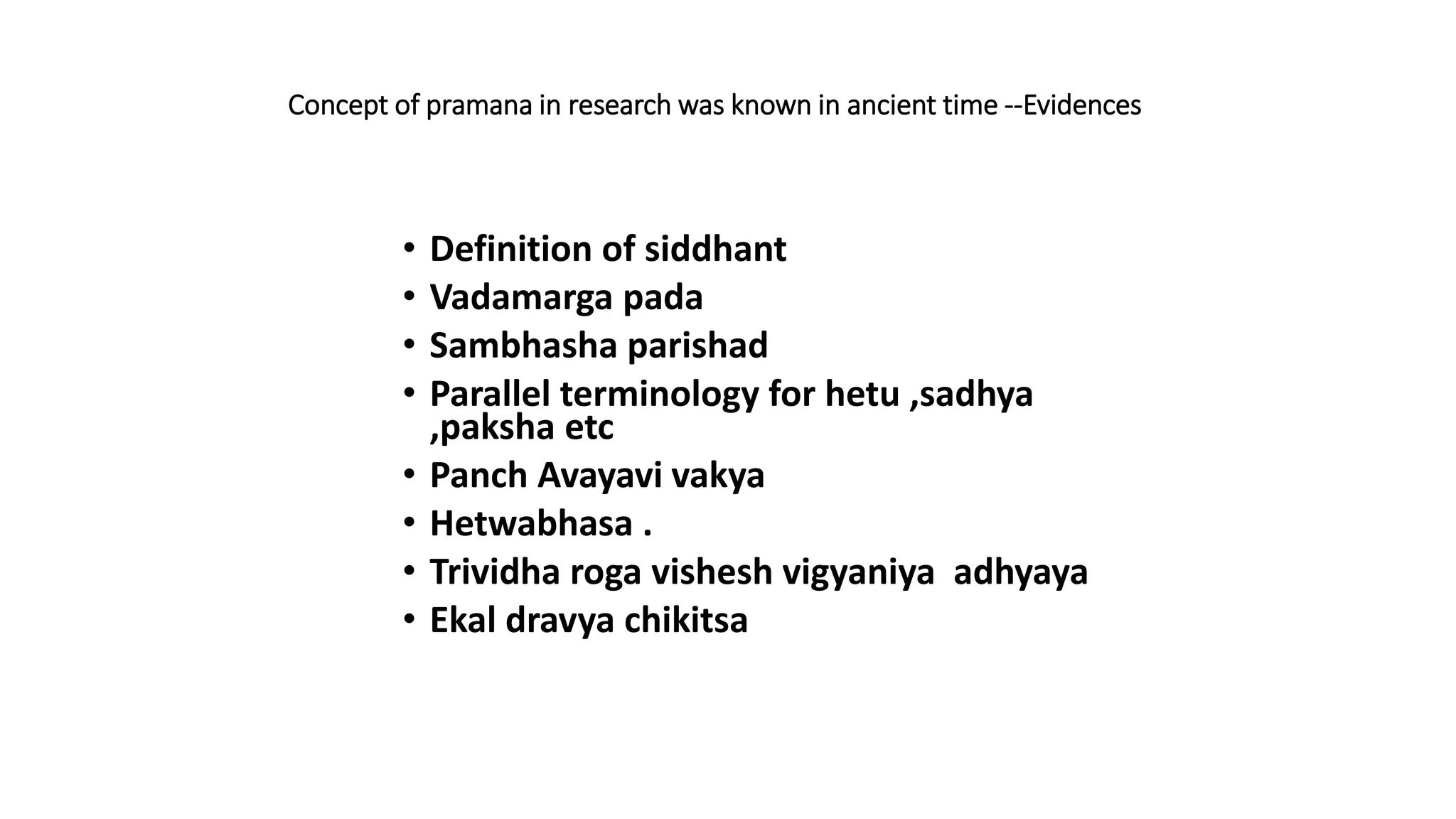 Concept of pramana in research was known in ancient time --Evidences
• Definition of siddhant
• Vadamarga pada
• Sambhasha parishad
• Parallel terminology for hetu ,sadhya
,paksha etc
• Panch Avayavi vakya
• Hetwabhasa .
• Trividha roga vishesh vigyaniya adhyaya
• Ekal dravya chikitsa
 