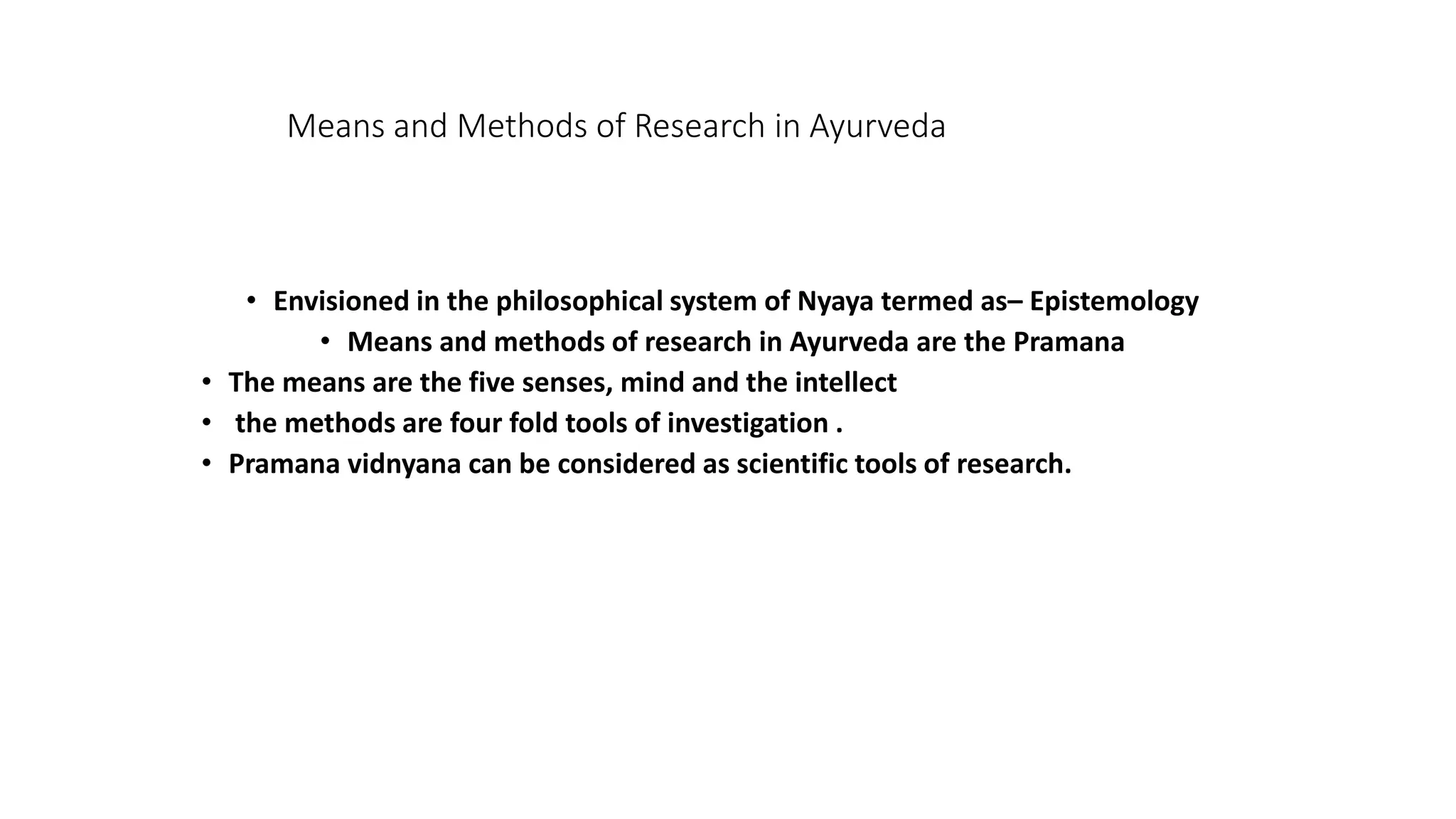 Means and Methods of Research in Ayurveda
• Envisioned in the philosophical system of Nyaya termed as– Epistemology
• Means and methods of research in Ayurveda are the Pramana
• The means are the five senses, mind and the intellect
• the methods are four fold tools of investigation .
• Pramana vidnyana can be considered as scientific tools of research.
 