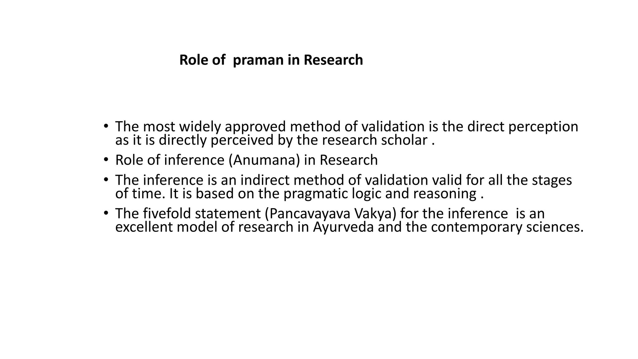 • The most widely approved method of validation is the direct perception
as it is directly perceived by the research scholar .
• Role of inference (Anumana) in Research
• The inference is an indirect method of validation valid for all the stages
of time. It is based on the pragmatic logic and reasoning .
• The fivefold statement (Pancavayava Vakya) for the inference is an
excellent model of research in Ayurveda and the contemporary sciences.
Role of praman in Research
 