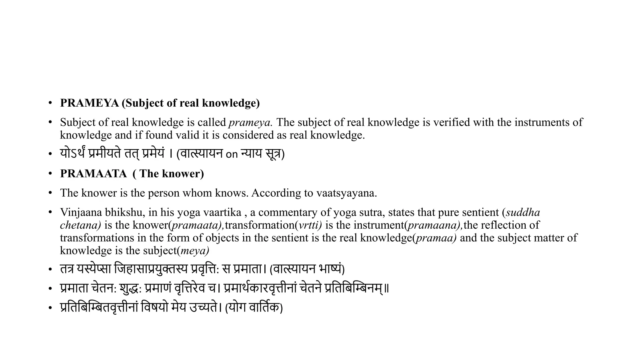 • PRAMEYA (Subject of real knowledge)
• Subject of real knowledge is called prameya. The subject of real knowledge is verified with the instruments of
knowledge and if found valid it is considered as real knowledge.
• योऽर्ं प्रमीयिे िि् प्रमेयं । (िात्स्यायन on न्याय सूत्र)
• PRAMAATA ( The knower)
• The knower is the person whom knows. According to vaatsyayana.
• Vinjaana bhikshu, in his yoga vaartika , a commentary of yoga sutra, states that pure sentient (suddha
chetana) is the knower(pramaata),transformation(vrtti) is the instrument(pramaana),the reflection of
transformations in the form of objects in the sentient is the real knowledge(pramaa) and the subject matter of
knowledge is the subject(meya)
• ित्र यस्येप्सा विहासाप्रयक्तस्य प्रिृवत्त: स प्रमािा। (िात्स्यायन भाष्यं)
• प्रमािा चेिन: शद्ध: प्रमाणं िृवत्तरेि च। प्रमार्थकारिृत्तीनां चेिने प्रविविस्तिनम्॥
• प्रविविस्तिििृत्तीनां विर्यो मेय उच्यिे। (योग िाविथक)
 
