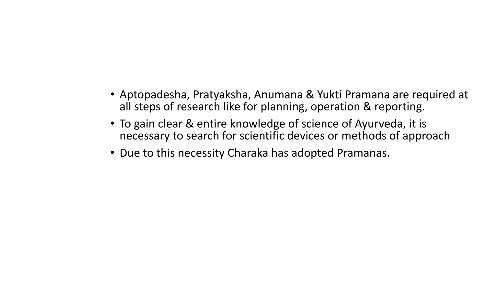 • Aptopadesha, Pratyaksha, Anumana & Yukti Pramana are required at
all steps of research like for planning, operation & reporting.
• To gain clear & entire knowledge of science of Ayurveda, it is
necessary to search for scientific devices or methods of approach
• Due to this necessity Charaka has adopted Pramanas.
 