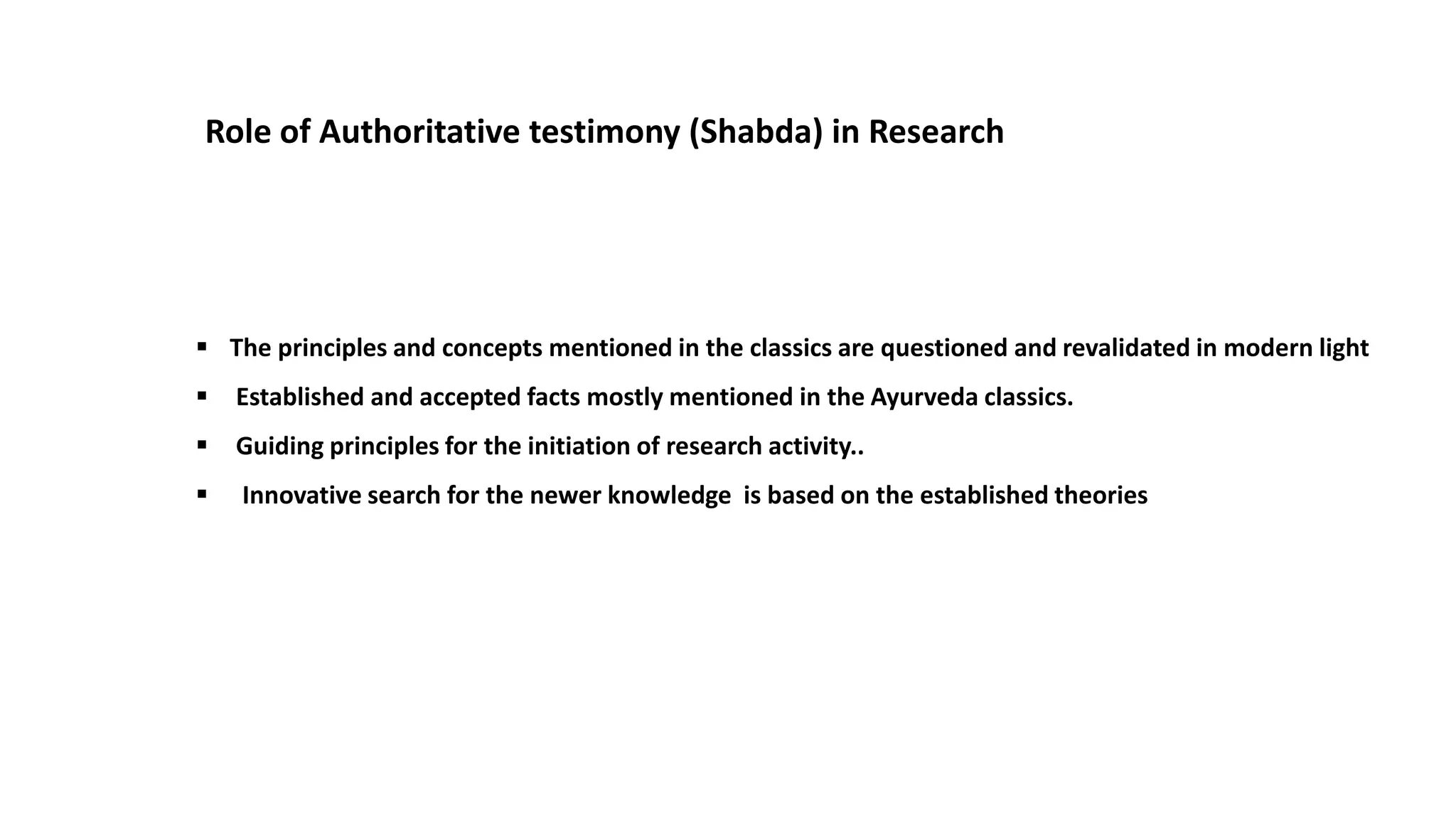 Role of Authoritative testimony (Shabda) in Research
 The principles and concepts mentioned in the classics are questioned and revalidated in modern light
 Established and accepted facts mostly mentioned in the Ayurveda classics.
 Guiding principles for the initiation of research activity..
 Innovative search for the newer knowledge is based on the established theories
 