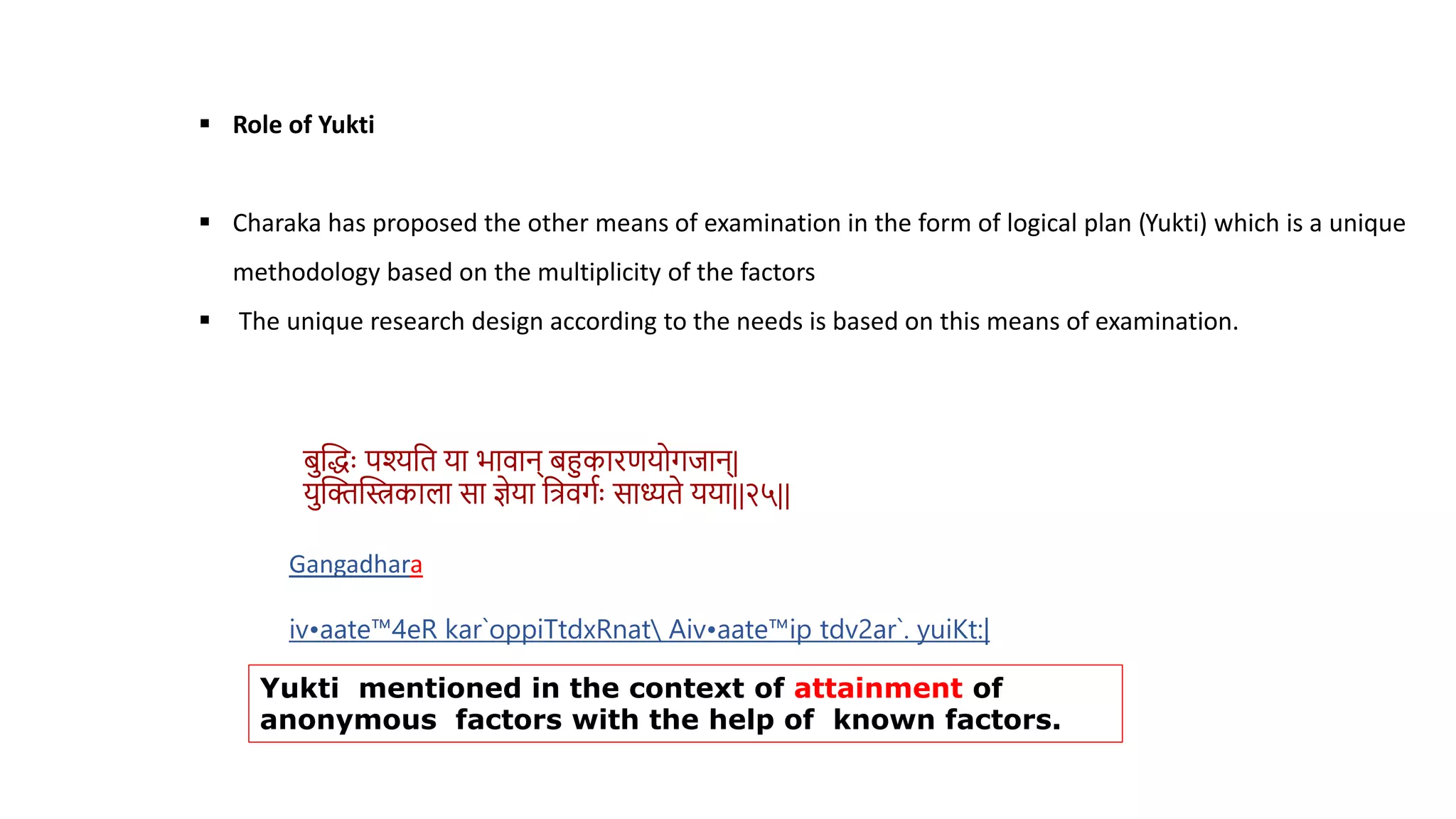 Role of Yukti
 Charaka has proposed the other means of examination in the form of logical plan (Yukti) which is a unique
methodology based on the multiplicity of the factors
 The unique research design according to the needs is based on this means of examination.
िस्तद्धुः पश्यवि या भािान् िहुकारणयोगिान्|
यस्तक्तस्तस्त्रकाला सा ज्ञेया वत्रिगथुः साध्यिे यया||२५||
Gangadhara
iv•aate™4eR kar`oppiTtdxRnat Aiv•aate™ip tdv2ar`. yuiKt:|
Yukti mentioned in the context of attainment of
anonymous factors with the help of known factors.
 