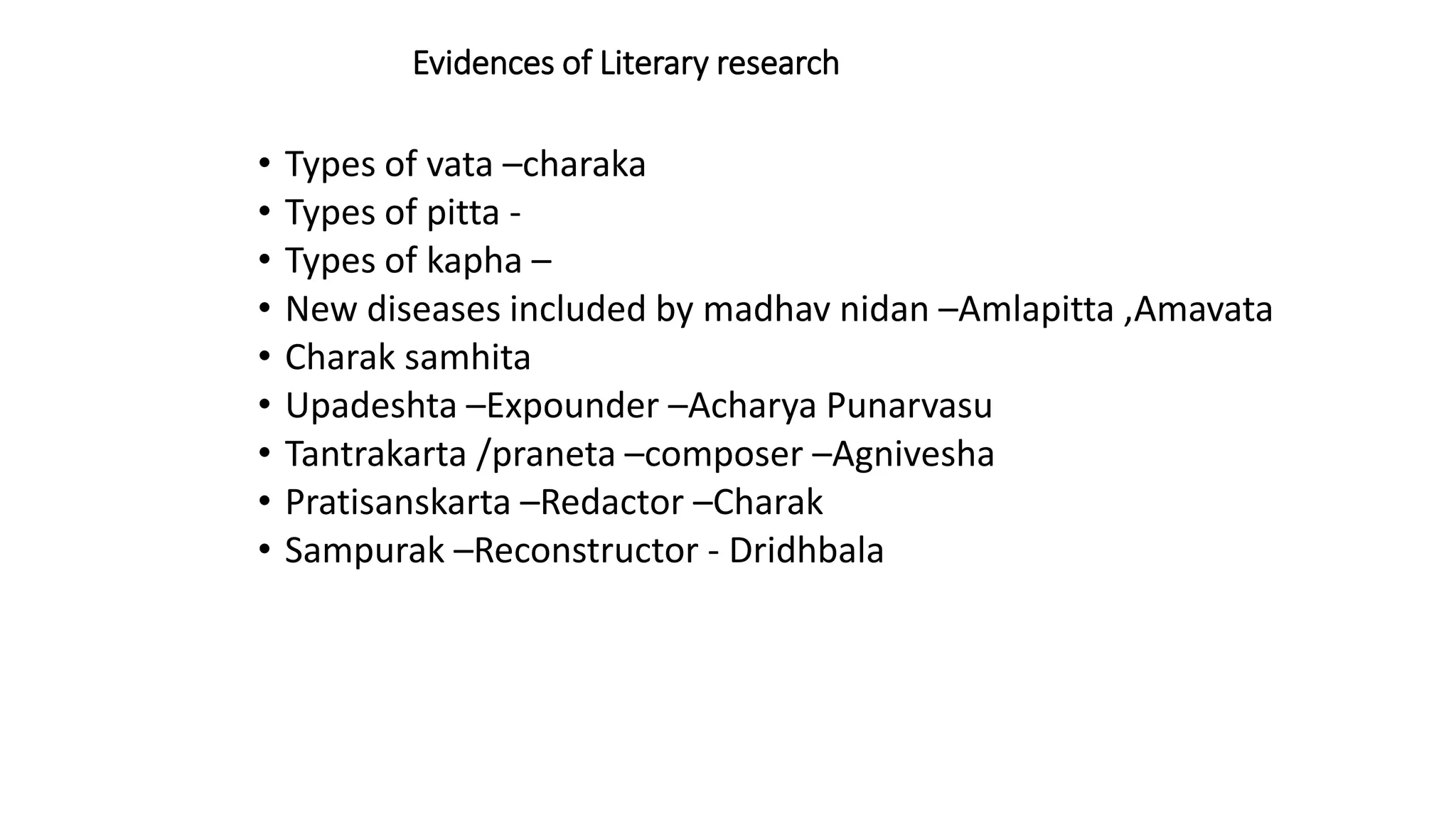 Evidences of Literary research
• Types of vata –charaka
• Types of pitta -
• Types of kapha –
• New diseases included by madhav nidan –Amlapitta ,Amavata
• Charak samhita
• Upadeshta –Expounder –Acharya Punarvasu
• Tantrakarta /praneta –composer –Agnivesha
• Pratisanskarta –Redactor –Charak
• Sampurak –Reconstructor - Dridhbala
 