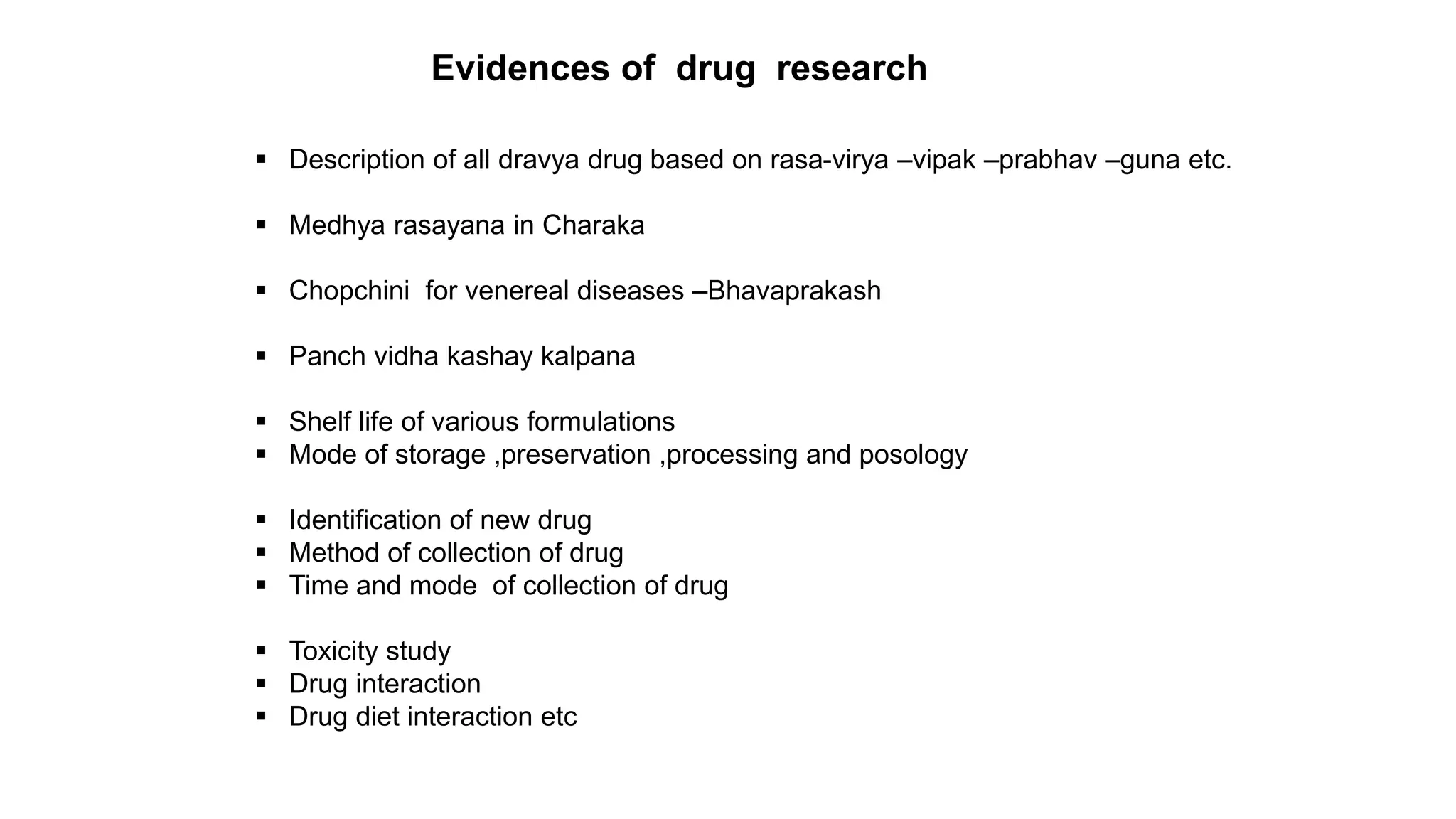 Evidences of drug research
 Description of all dravya drug based on rasa-virya –vipak –prabhav –guna etc.
 Medhya rasayana in Charaka
 Chopchini for venereal diseases –Bhavaprakash
 Panch vidha kashay kalpana
 Shelf life of various formulations
 Mode of storage ,preservation ,processing and posology
 Identification of new drug
 Method of collection of drug
 Time and mode of collection of drug
 Toxicity study
 Drug interaction
 Drug diet interaction etc
 
