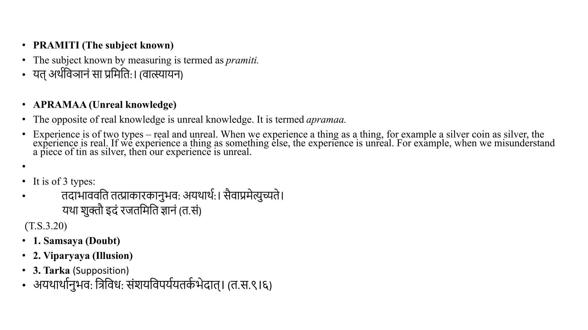 • PRAMITI (The subject known)
• The subject known by measuring is termed as pramiti.
• यि् अर्थविञानं सा प्रवमवि:। (िात्स्यायन)
• APRAMAA (Unreal knowledge)
• The opposite of real knowledge is unreal knowledge. It is termed apramaa.
• Experience is of two types – real and unreal. When we experience a thing as a thing, for example a silver coin as silver, the
experience is real. If we experience a thing as something else, the experience is unreal. For example, when we misunderstand
a piece of tin as silver, then our experience is unreal.
•
• It is of 3 types:
• िदाभाििवि ित्प्राकारकानभि: अयर्ार्थ:। सैिाप्रमेत्यच्यिे।
यर्ा शक्तौ इदं रििवमवि ज्ञानं (ि.सं)
(T.S.3.20)
• 1. Samsaya (Doubt)
• 2. Viparyaya (Illusion)
• 3. Tarka (Supposition)
• अयर्ार्ाथनभि: वत्रविध: संशयविपयथयिक
थ भेदाि्। (ि.स.९।६)
 