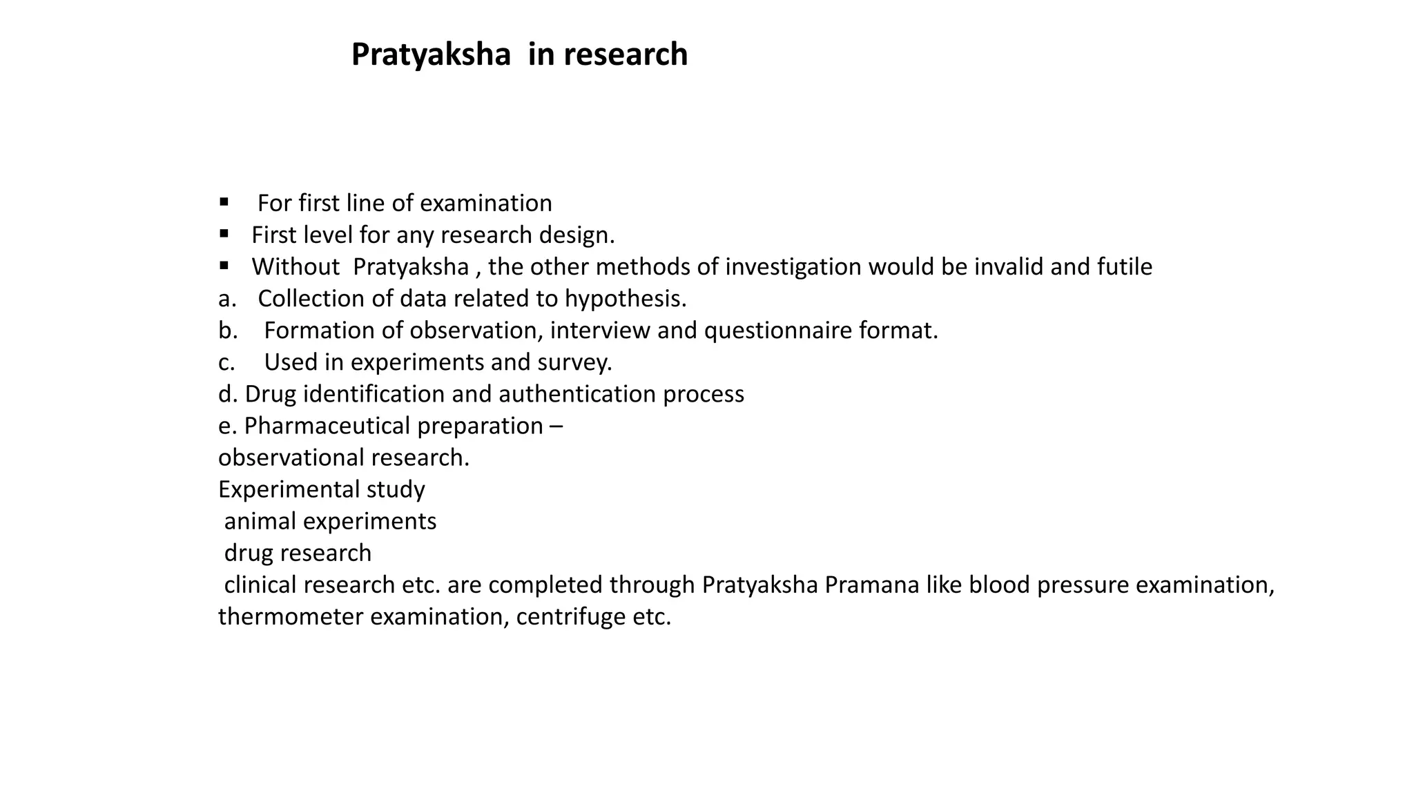 Pratyaksha in research
 For first line of examination
 First level for any research design.
 Without Pratyaksha , the other methods of investigation would be invalid and futile
a. Collection of data related to hypothesis.
b. Formation of observation, interview and questionnaire format.
c. Used in experiments and survey.
d. Drug identification and authentication process
e. Pharmaceutical preparation –
observational research.
Experimental study
animal experiments
drug research
clinical research etc. are completed through Pratyaksha Pramana like blood pressure examination,
thermometer examination, centrifuge etc.
 