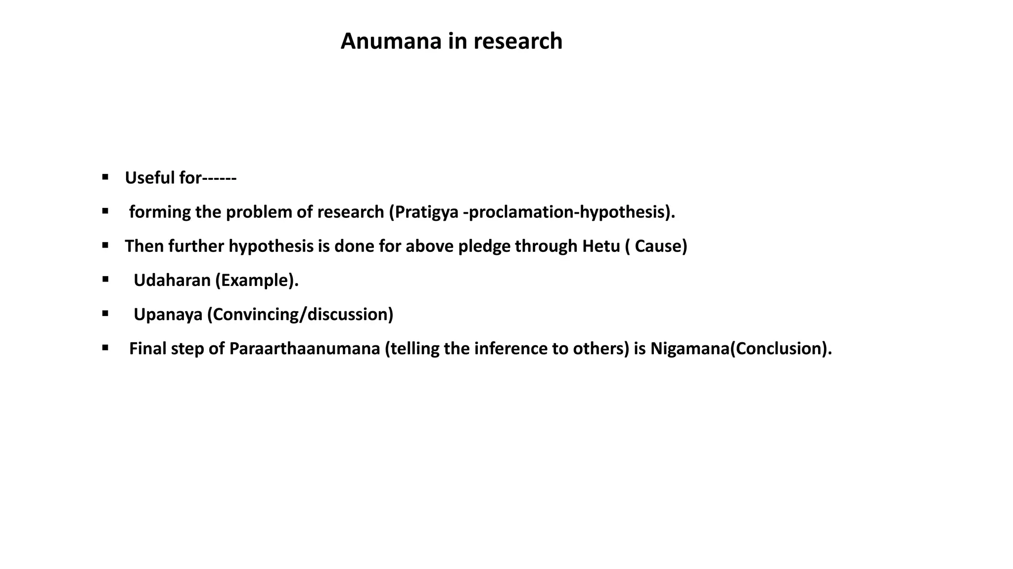  Useful for------
 forming the problem of research (Pratigya -proclamation-hypothesis).
 Then further hypothesis is done for above pledge through Hetu ( Cause)
 Udaharan (Example).
 Upanaya (Convincing/discussion)
 Final step of Paraarthaanumana (telling the inference to others) is Nigamana(Conclusion).
Anumana in research
 