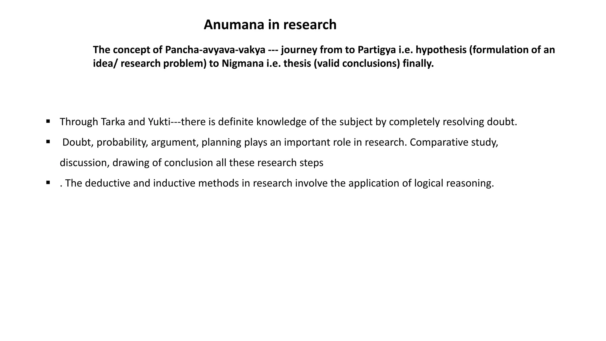  Through Tarka and Yukti---there is definite knowledge of the subject by completely resolving doubt.
 Doubt, probability, argument, planning plays an important role in research. Comparative study,
discussion, drawing of conclusion all these research steps
 . The deductive and inductive methods in research involve the application of logical reasoning.
Anumana in research
The concept of Pancha-avyava-vakya --- journey from to Partigya i.e. hypothesis (formulation of an
idea/ research problem) to Nigmana i.e. thesis (valid conclusions) finally.
 