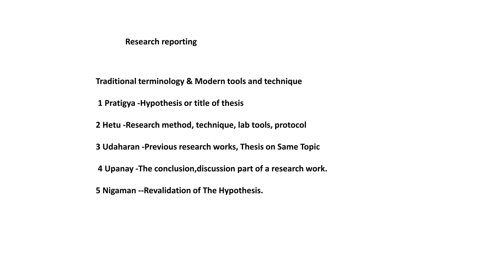 Traditional terminology & Modern tools and technique
1 Pratigya -Hypothesis or title of thesis
2 Hetu -Research method, technique, lab tools, protocol
3 Udaharan -Previous research works, Thesis on Same Topic
4 Upanay -The conclusion,discussion part of a research work.
5 Nigaman --Revalidation of The Hypothesis.
Research reporting
 