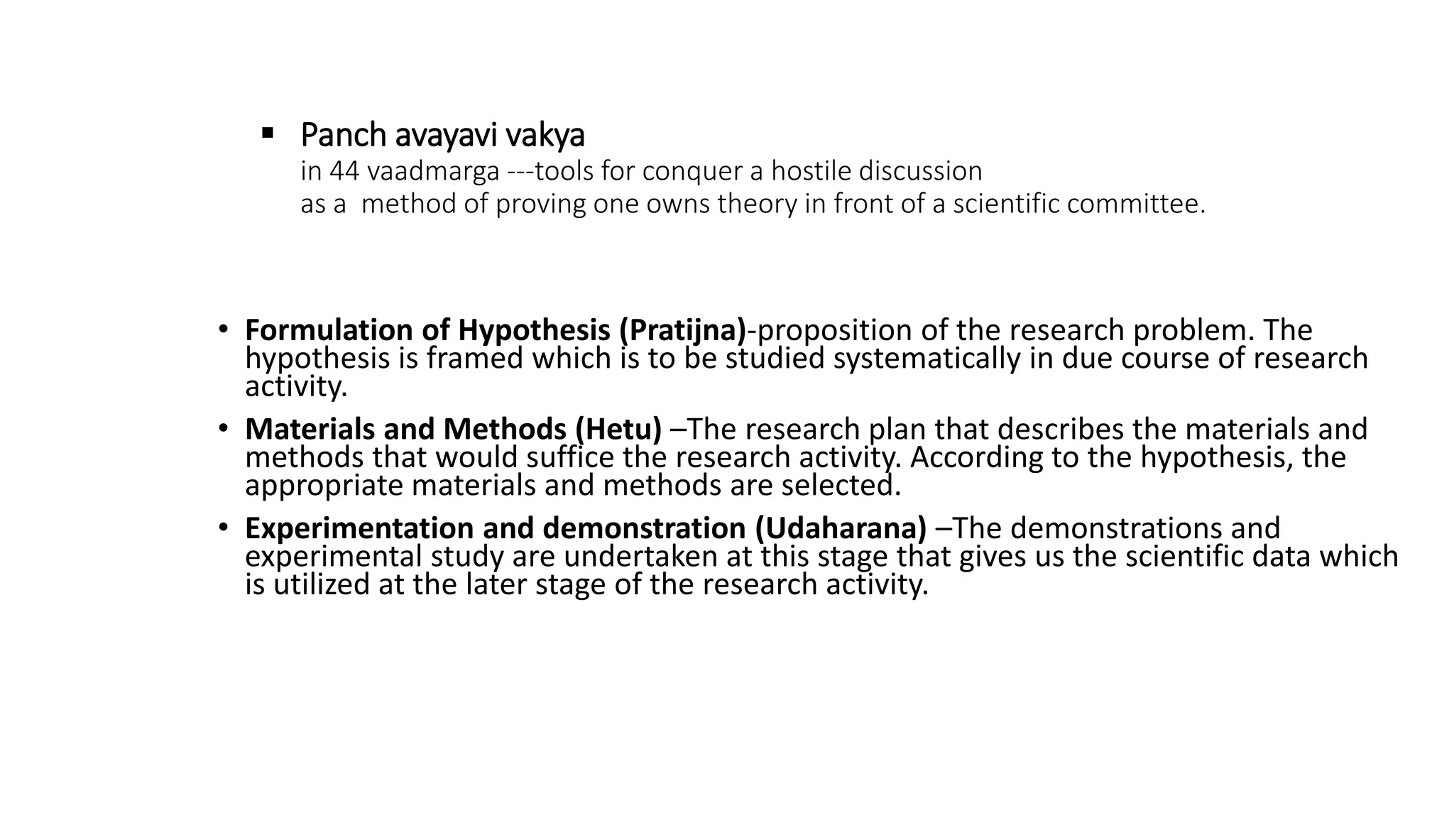  Panch avayavi vakya
in 44 vaadmarga ---tools for conquer a hostile discussion
as a method of proving one owns theory in front of a scientific committee.
• Formulation of Hypothesis (Pratijna)-proposition of the research problem. The
hypothesis is framed which is to be studied systematically in due course of research
activity.
• Materials and Methods (Hetu) –The research plan that describes the materials and
methods that would suffice the research activity. According to the hypothesis, the
appropriate materials and methods are selected.
• Experimentation and demonstration (Udaharana) –The demonstrations and
experimental study are undertaken at this stage that gives us the scientific data which
is utilized at the later stage of the research activity.
 