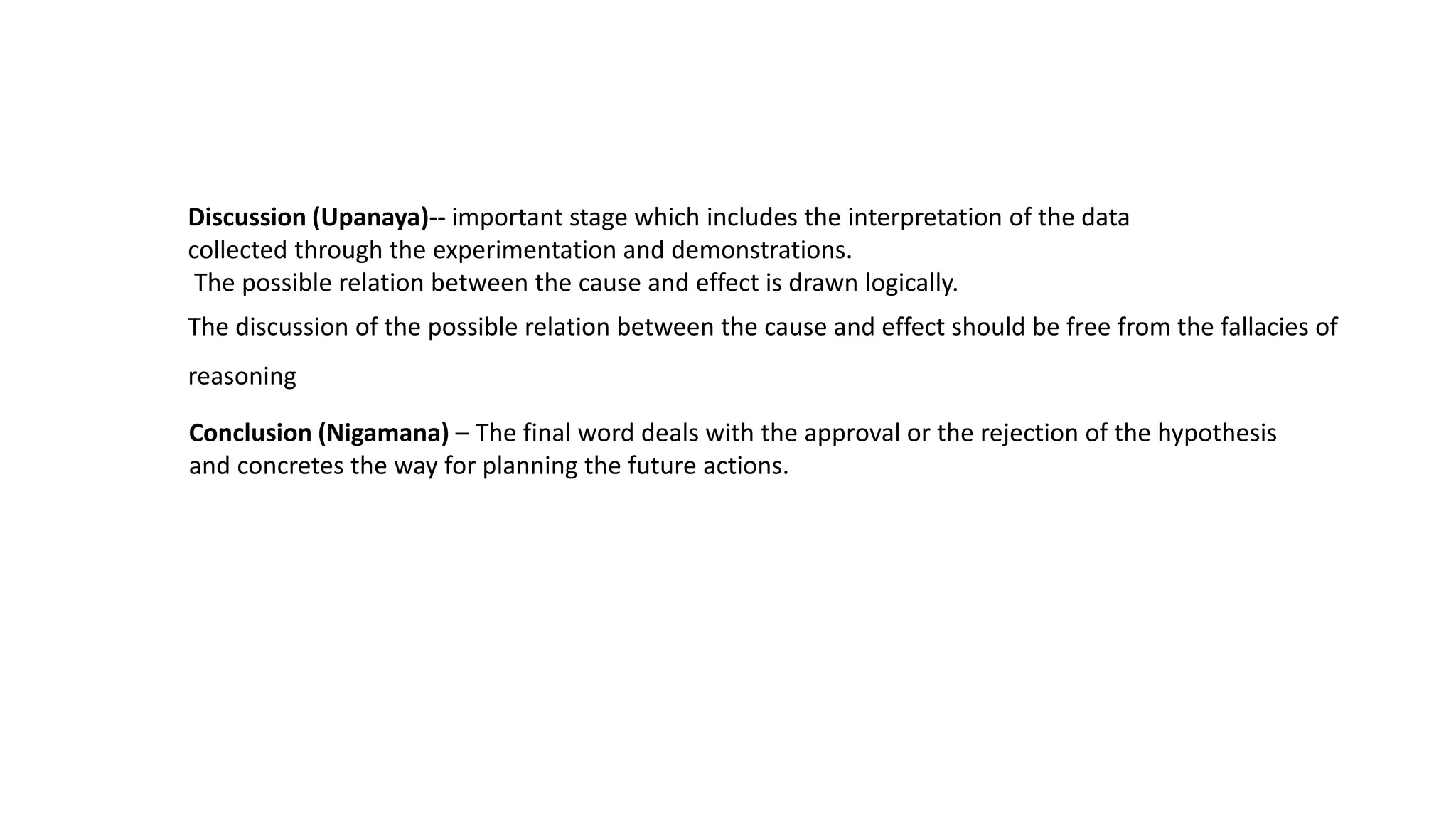 Discussion (Upanaya)-- important stage which includes the interpretation of the data
collected through the experimentation and demonstrations.
The possible relation between the cause and effect is drawn logically.
The discussion of the possible relation between the cause and effect should be free from the fallacies of
reasoning
Conclusion (Nigamana) – The final word deals with the approval or the rejection of the hypothesis
and concretes the way for planning the future actions.
 