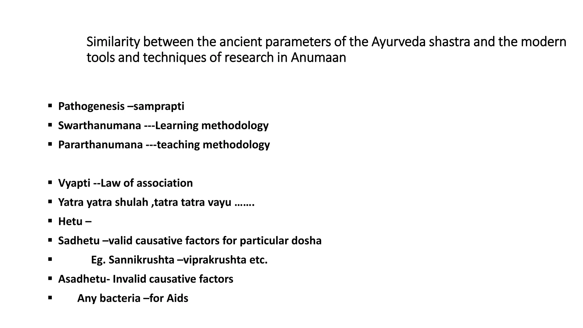 Similarity between the ancient parameters of the Ayurveda shastra and the modern
tools and techniques of research in Anumaan
 Pathogenesis –samprapti
 Swarthanumana ---Learning methodology
 Pararthanumana ---teaching methodology
 Vyapti --Law of association
 Yatra yatra shulah ,tatra tatra vayu …….
 Hetu –
 Sadhetu –valid causative factors for particular dosha
 Eg. Sannikrushta –viprakrushta etc.
 Asadhetu- Invalid causative factors
 Any bacteria –for Aids
 