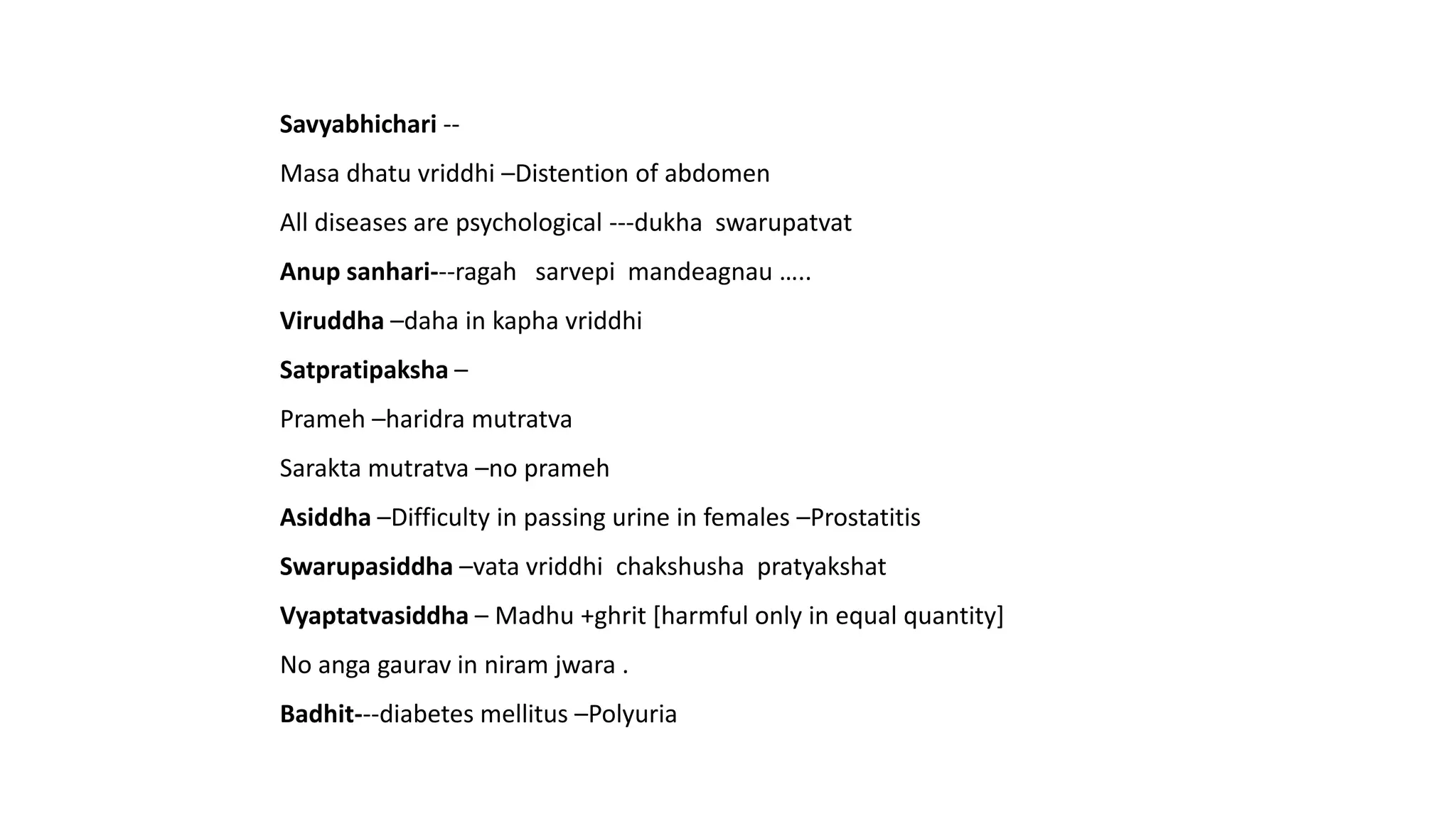 Savyabhichari --
Masa dhatu vriddhi –Distention of abdomen
All diseases are psychological ---dukha swarupatvat
Anup sanhari---ragah sarvepi mandeagnau …..
Viruddha –daha in kapha vriddhi
Satpratipaksha –
Prameh –haridra mutratva
Sarakta mutratva –no prameh
Asiddha –Difficulty in passing urine in females –Prostatitis
Swarupasiddha –vata vriddhi chakshusha pratyakshat
Vyaptatvasiddha – Madhu +ghrit [harmful only in equal quantity]
No anga gaurav in niram jwara .
Badhit---diabetes mellitus –Polyuria
 