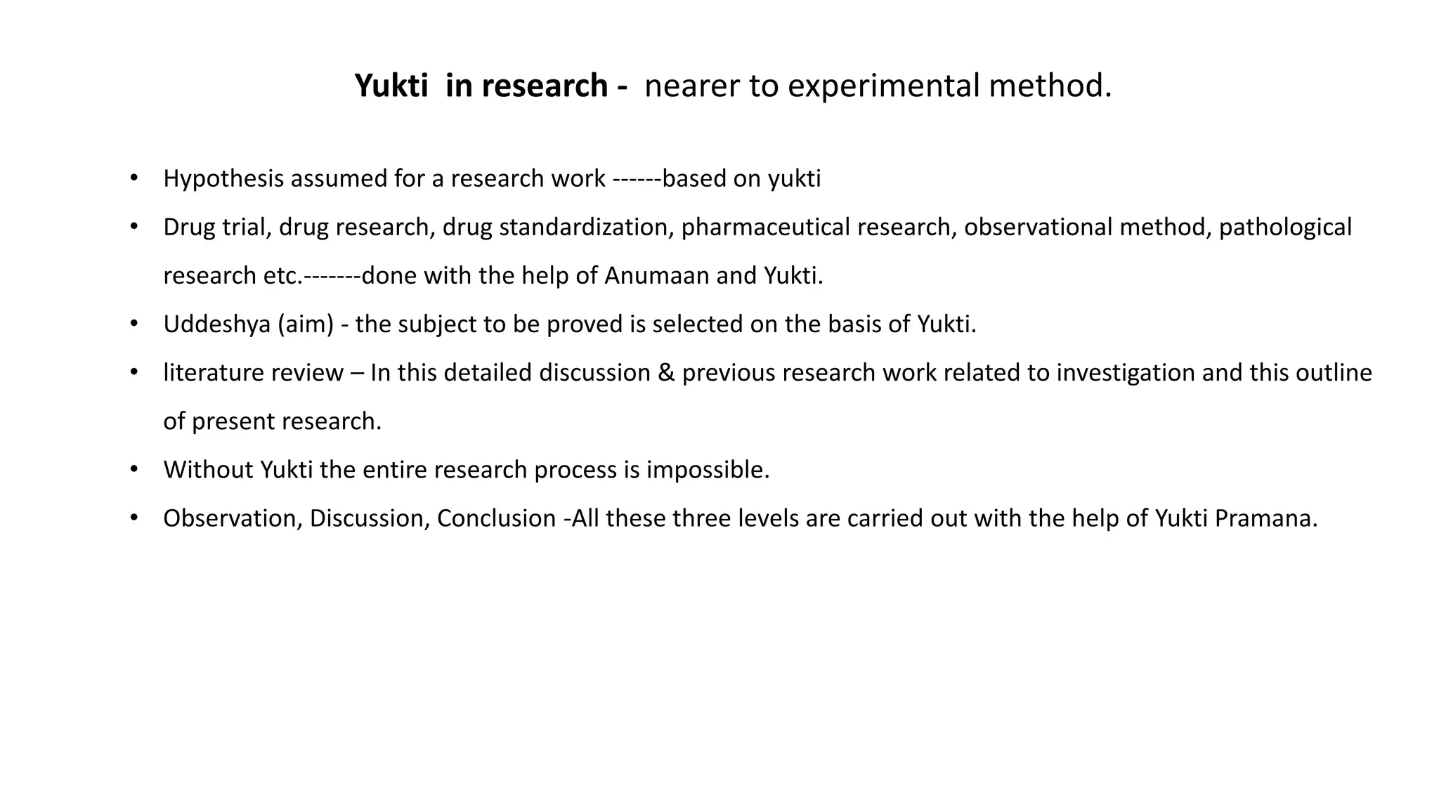 Yukti in research - nearer to experimental method.
• Hypothesis assumed for a research work ------based on yukti
• Drug trial, drug research, drug standardization, pharmaceutical research, observational method, pathological
research etc.-------done with the help of Anumaan and Yukti.
• Uddeshya (aim) - the subject to be proved is selected on the basis of Yukti.
• literature review – In this detailed discussion & previous research work related to investigation and this outline
of present research.
• Without Yukti the entire research process is impossible.
• Observation, Discussion, Conclusion -All these three levels are carried out with the help of Yukti Pramana.
 