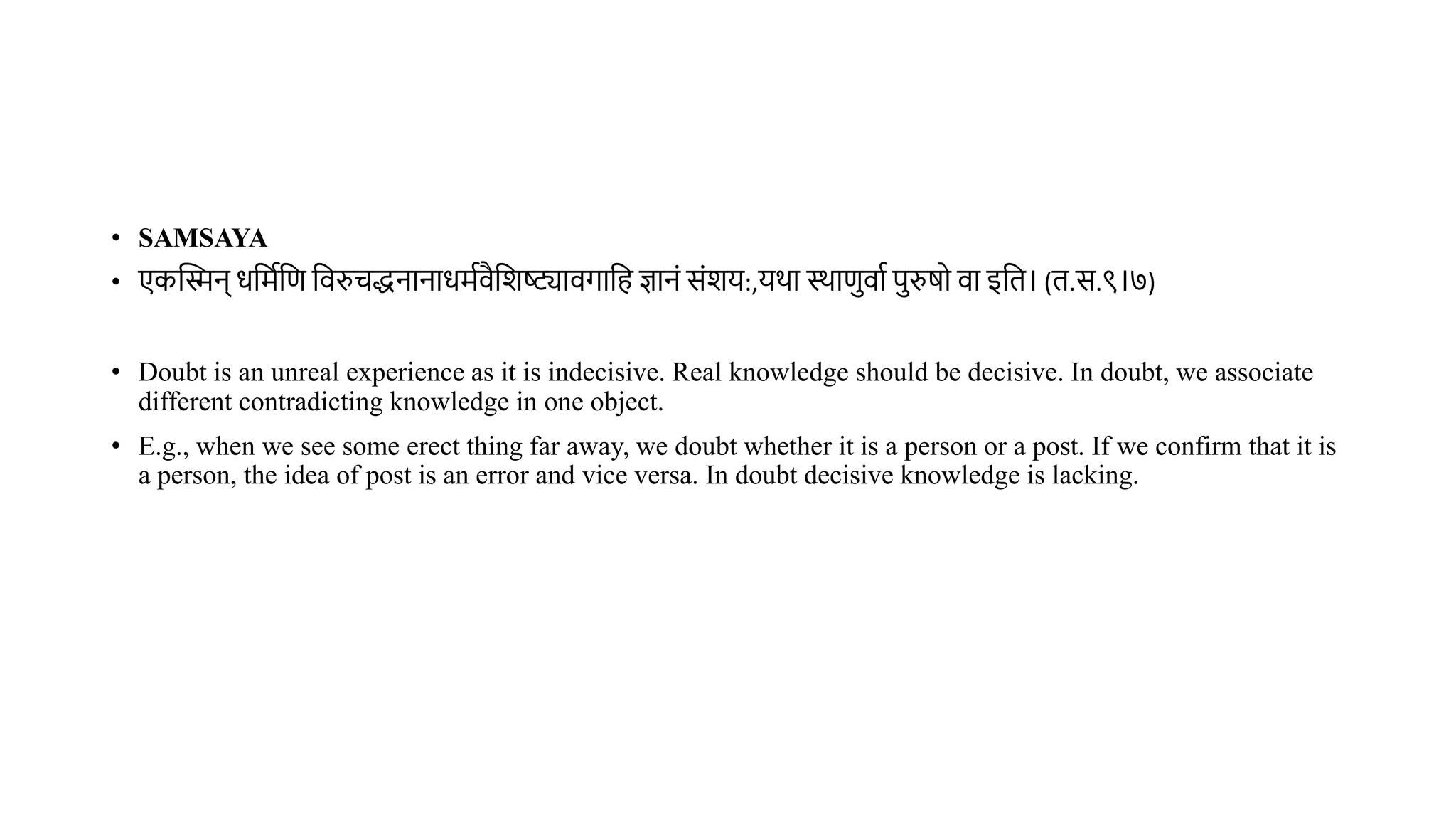 • SAMSAYA
• एकस्तिन् धवमथवण विरुचद्धनानाधमथिैवशष्ट्यािगावह ज्ञानं संशय:,यर्ा स्र्ाणिाथ परुर्ो िा इवि। (ि.स.९।७)
• Doubt is an unreal experience as it is indecisive. Real knowledge should be decisive. In doubt, we associate
different contradicting knowledge in one object.
• E.g., when we see some erect thing far away, we doubt whether it is a person or a post. If we confirm that it is
a person, the idea of post is an error and vice versa. In doubt decisive knowledge is lacking.
 