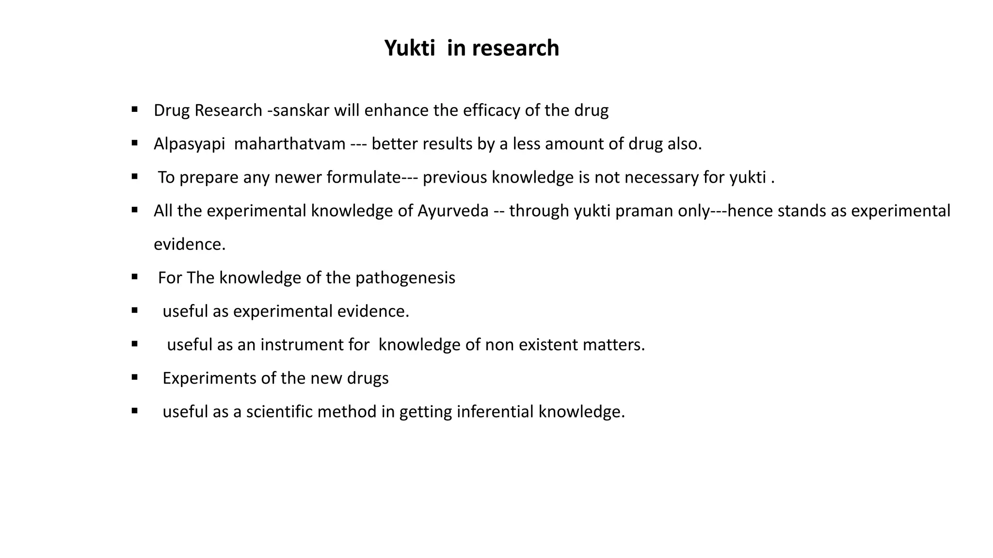 Yukti in research
 Drug Research -sanskar will enhance the efficacy of the drug
 Alpasyapi maharthatvam --- better results by a less amount of drug also.
 To prepare any newer formulate--- previous knowledge is not necessary for yukti .
 All the experimental knowledge of Ayurveda -- through yukti praman only---hence stands as experimental
evidence.
 For The knowledge of the pathogenesis
 useful as experimental evidence.
 useful as an instrument for knowledge of non existent matters.
 Experiments of the new drugs
 useful as a scientific method in getting inferential knowledge.
 