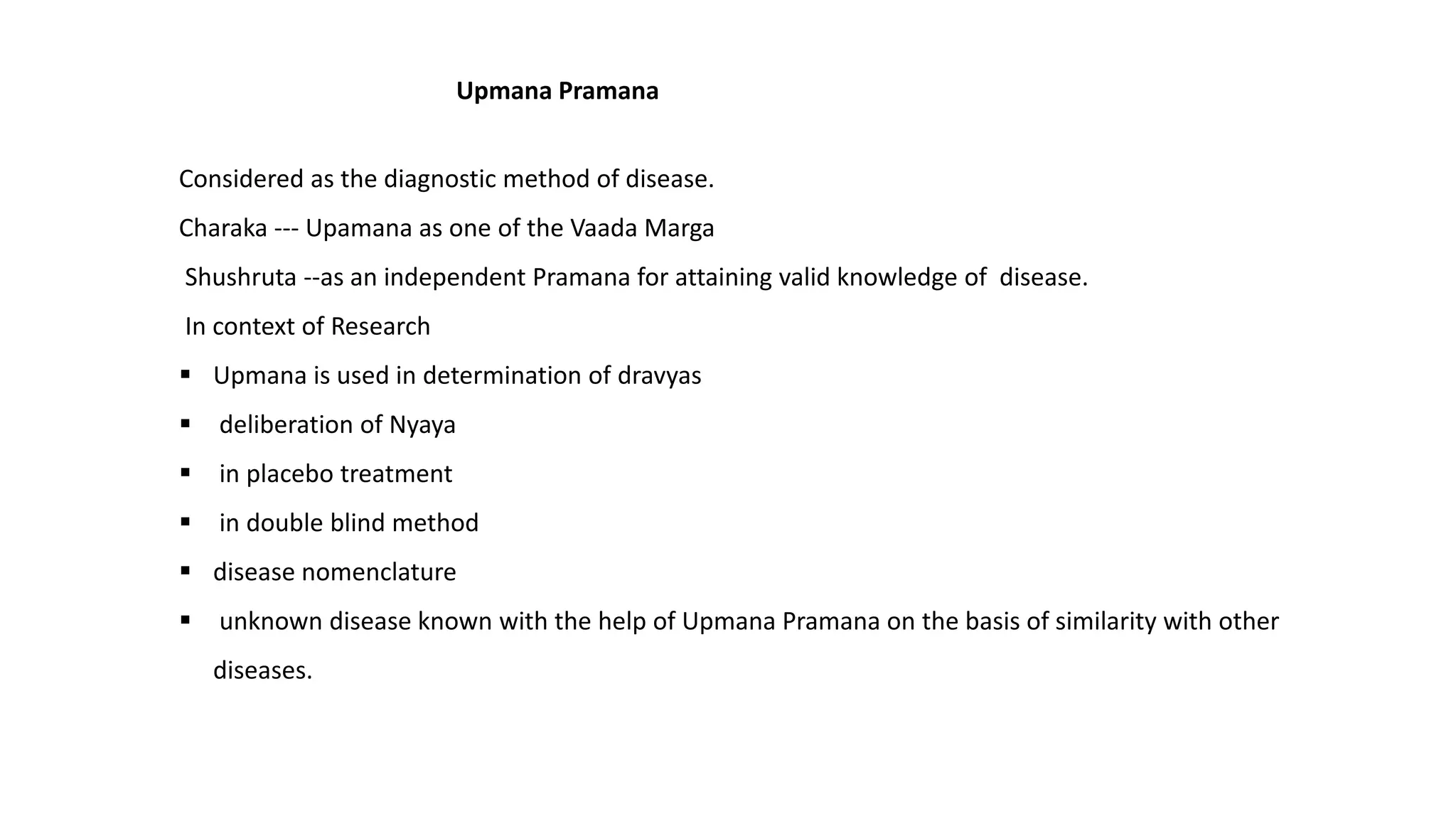 Considered as the diagnostic method of disease.
Charaka --- Upamana as one of the Vaada Marga
Shushruta --as an independent Pramana for attaining valid knowledge of disease.
In context of Research
 Upmana is used in determination of dravyas
 deliberation of Nyaya
 in placebo treatment
 in double blind method
 disease nomenclature
 unknown disease known with the help of Upmana Pramana on the basis of similarity with other
diseases.
Upmana Pramana
 
