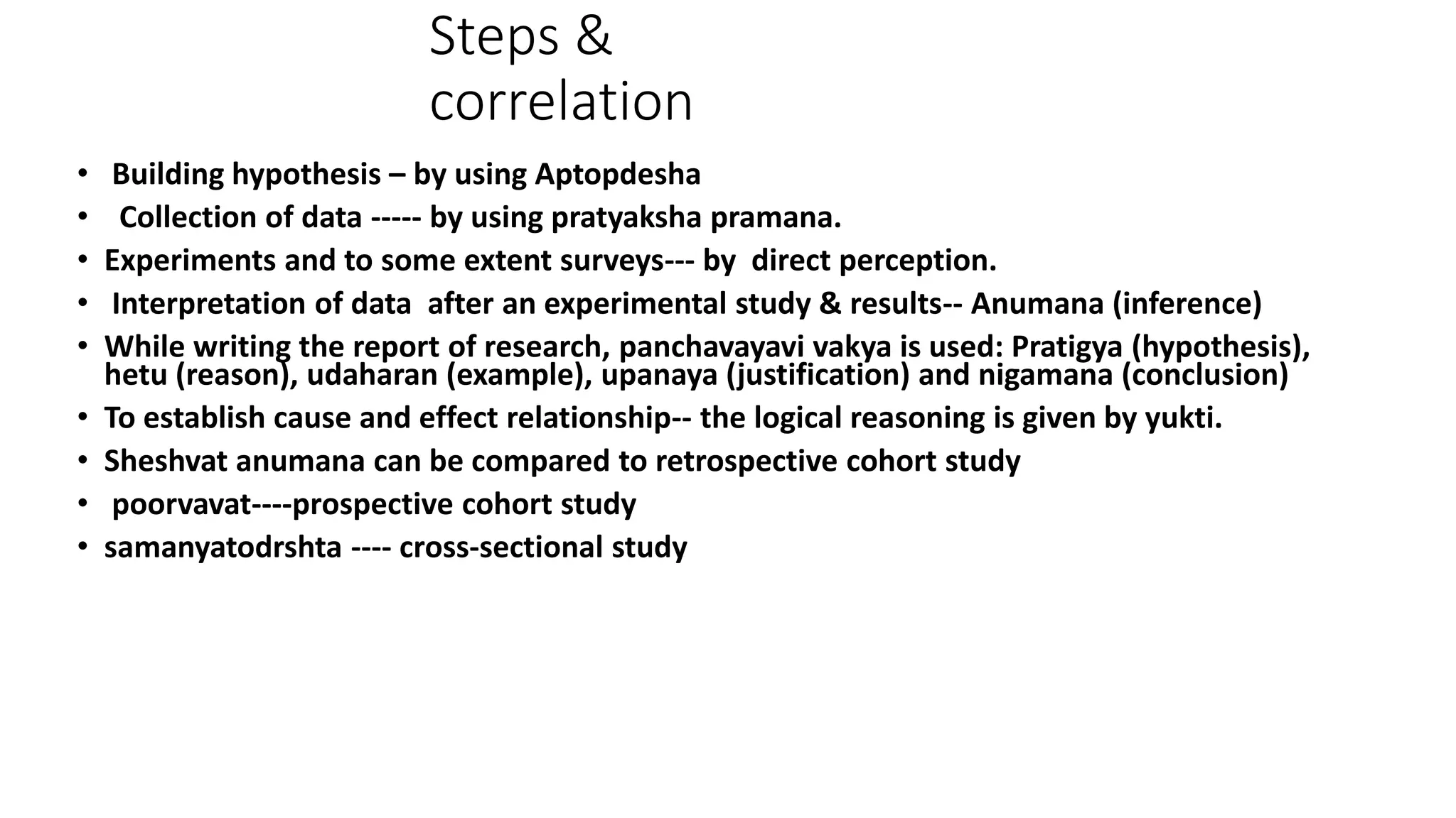 Steps &
correlation
• Building hypothesis – by using Aptopdesha
• Collection of data ----- by using pratyaksha pramana.
• Experiments and to some extent surveys--- by direct perception.
• Interpretation of data after an experimental study & results-- Anumana (inference)
• While writing the report of research, panchavayavi vakya is used: Pratigya (hypothesis),
hetu (reason), udaharan (example), upanaya (justification) and nigamana (conclusion)
• To establish cause and effect relationship-- the logical reasoning is given by yukti.
• Sheshvat anumana can be compared to retrospective cohort study
• poorvavat----prospective cohort study
• samanyatodrshta ---- cross-sectional study
 