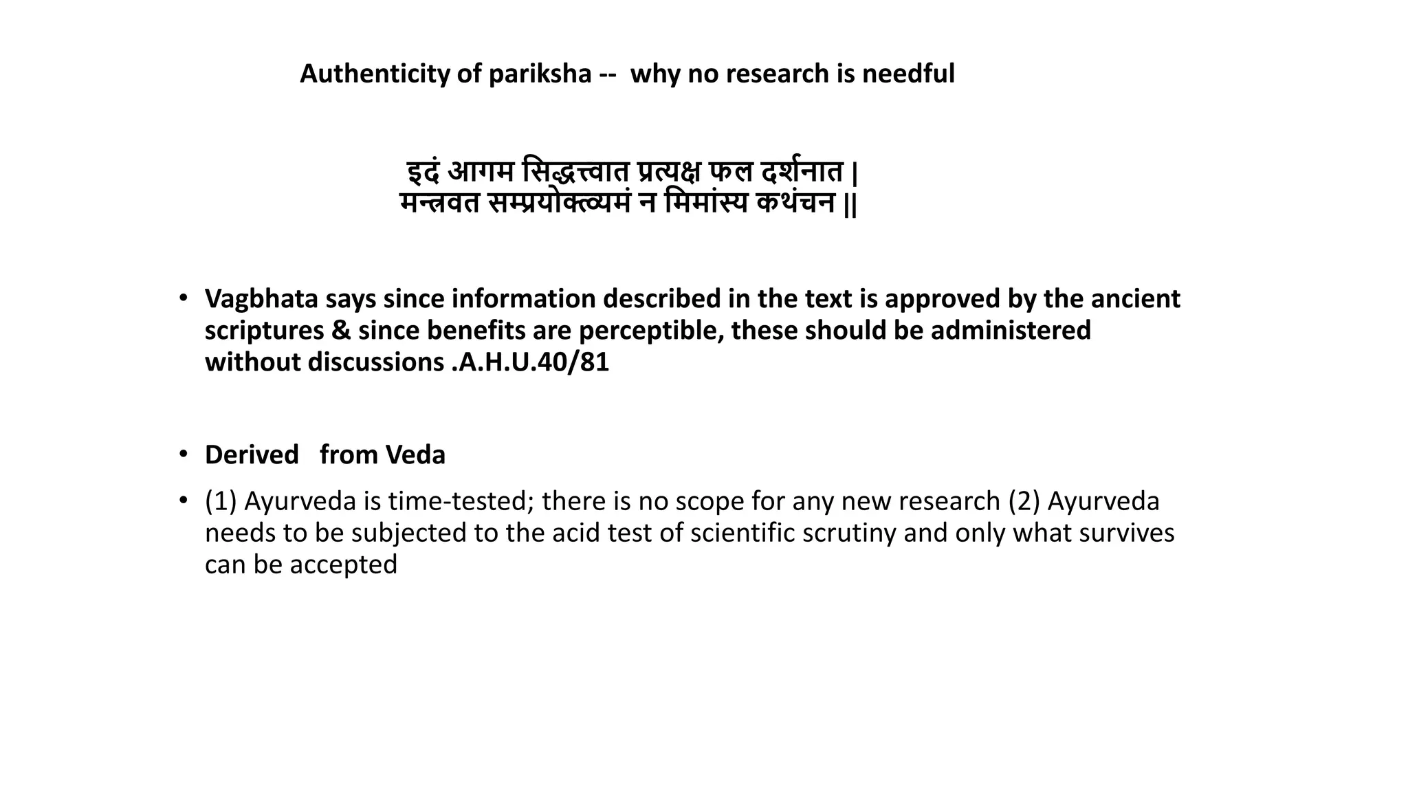 • Vagbhata says since information described in the text is approved by the ancient
scriptures & since benefits are perceptible, these should be administered
without discussions .A.H.U.40/81
• Derived from Veda
• (1) Ayurveda is time-tested; there is no scope for any new research (2) Ayurveda
needs to be subjected to the acid test of scientific scrutiny and only what survives
can be accepted
Authenticity of pariksha -- why no research is needful
इिं आगम मसित्त्वाि प्रत्यक्ष फल िर्ानाि |
मन्त्रवि सम्प्रयोक्त्व्व्यमं न मममांस्य कर्ंचन ||
 