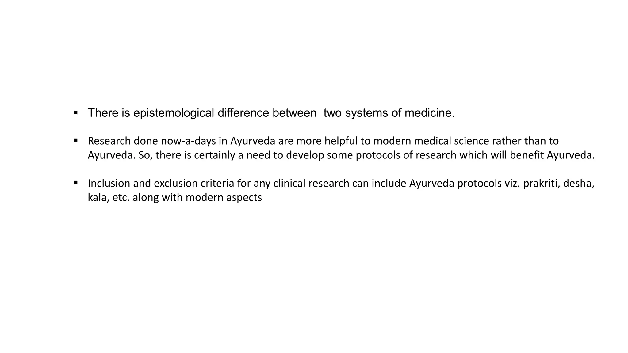  There is epistemological difference between two systems of medicine.
 Research done now-a-days in Ayurveda are more helpful to modern medical science rather than to
Ayurveda. So, there is certainly a need to develop some protocols of research which will benefit Ayurveda.
 Inclusion and exclusion criteria for any clinical research can include Ayurveda protocols viz. prakriti, desha,
kala, etc. along with modern aspects
 