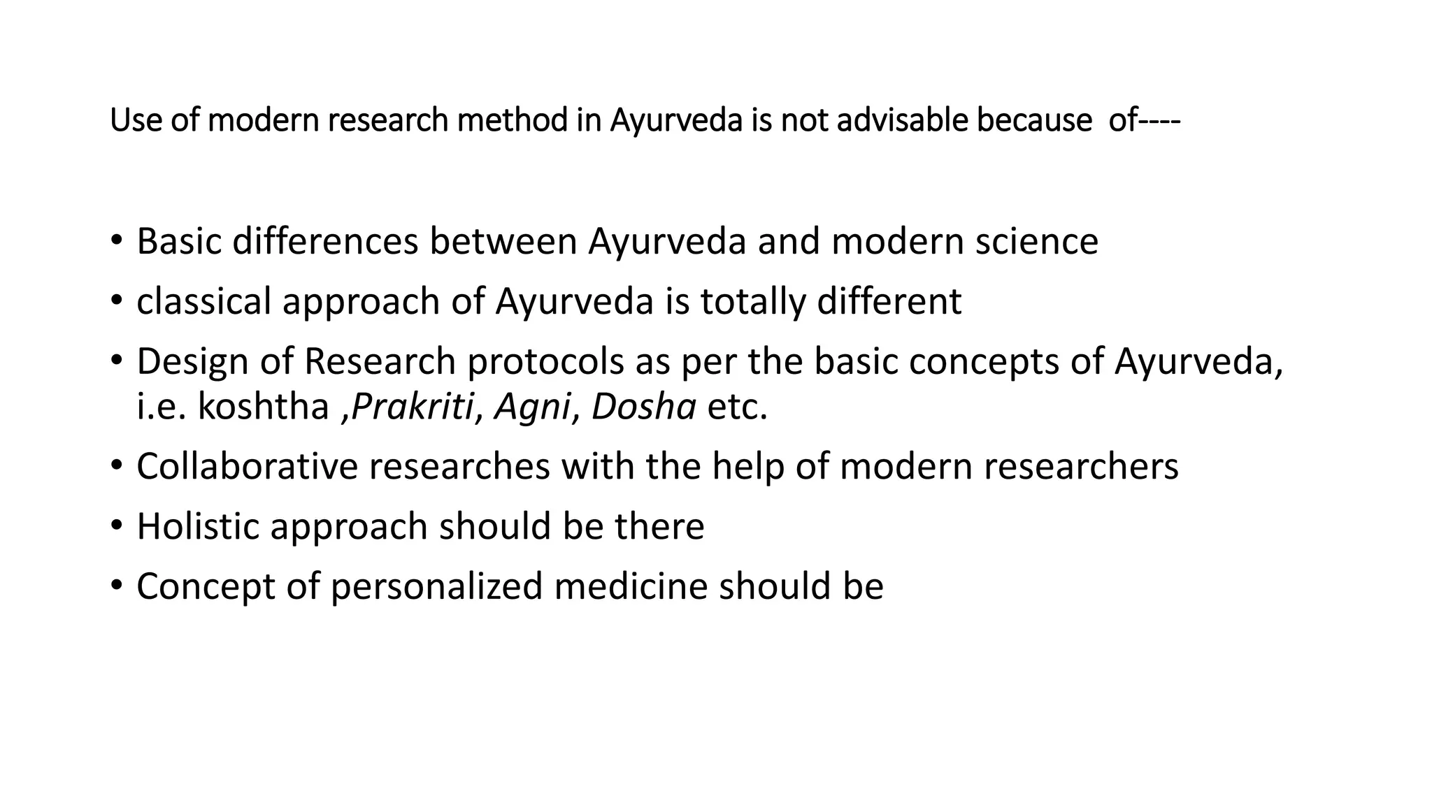 Use of modern research method in Ayurveda is not advisable because of----
• Basic differences between Ayurveda and modern science
• classical approach of Ayurveda is totally different
• Design of Research protocols as per the basic concepts of Ayurveda,
i.e. koshtha ,Prakriti, Agni, Dosha etc.
• Collaborative researches with the help of modern researchers
• Holistic approach should be there
• Concept of personalized medicine should be
 