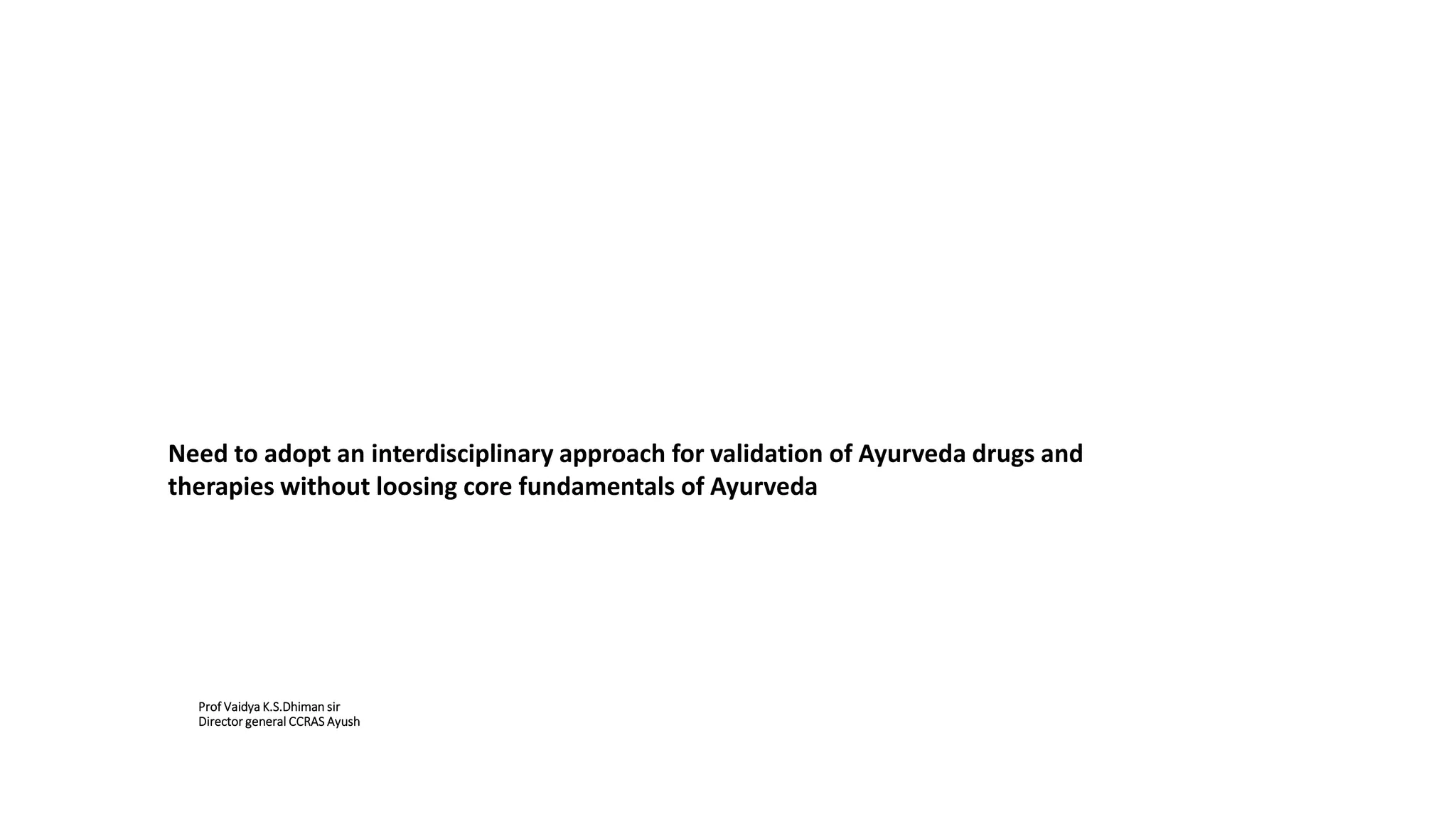 Prof Vaidya K.S.Dhiman sir
Director general CCRAS Ayush
Need to adopt an interdisciplinary approach for validation of Ayurveda drugs and
therapies without loosing core fundamentals of Ayurveda
 