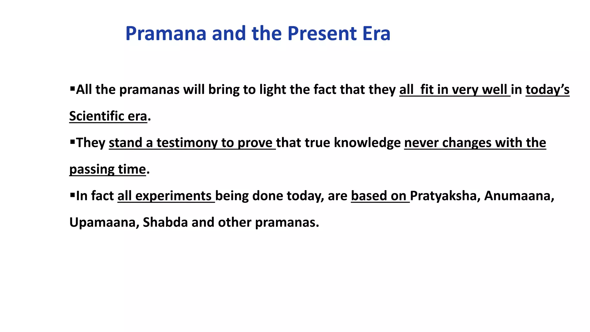 Pramana and the Present Era
All the pramanas will bring to light the fact that they all fit in very well in today’s
Scientific era.
They stand a testimony to prove that true knowledge never changes with the
passing time.
In fact all experiments being done today, are based on Pratyaksha, Anumaana,
Upamaana, Shabda and other pramanas.
 