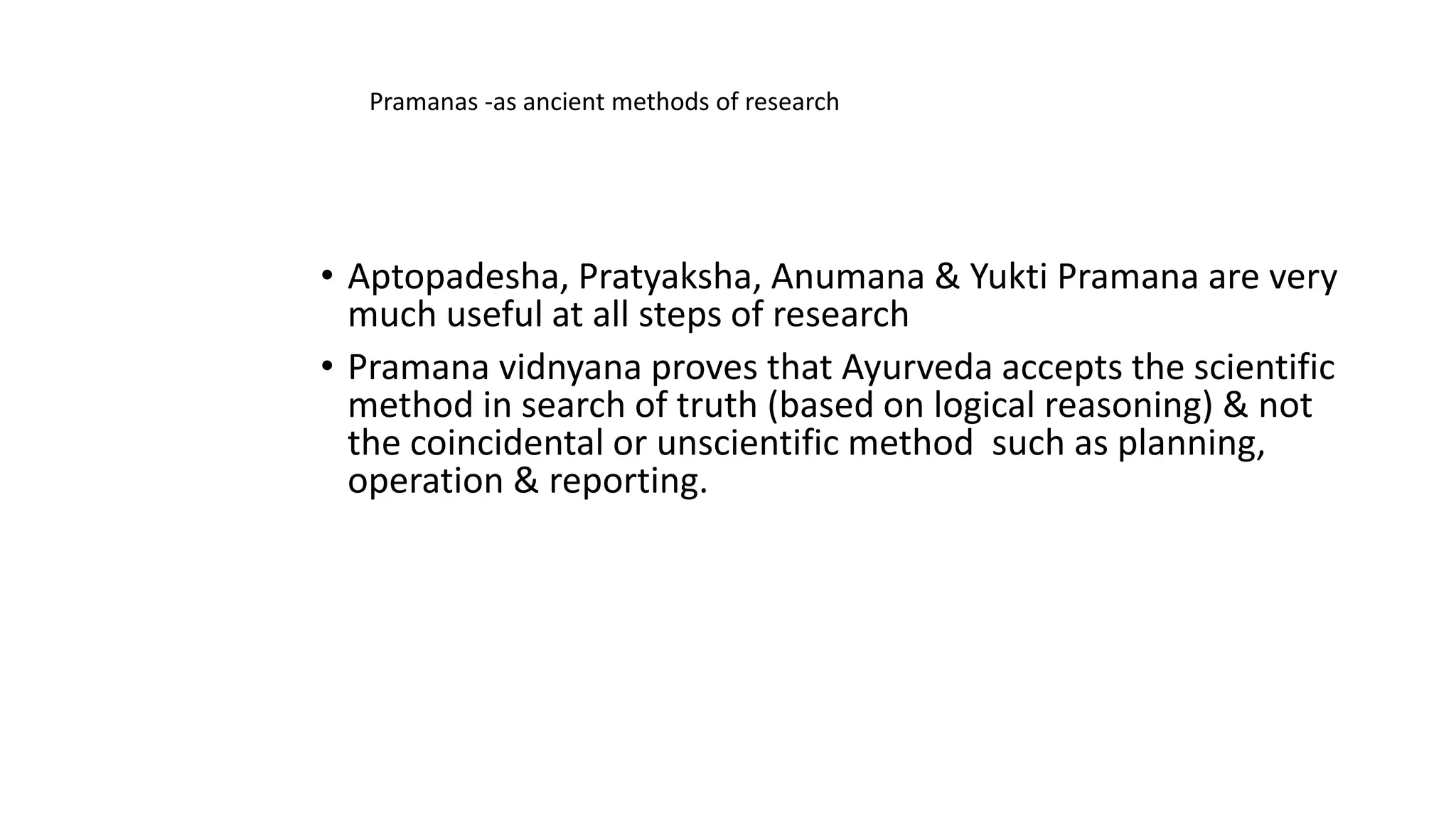 • Aptopadesha, Pratyaksha, Anumana & Yukti Pramana are very
much useful at all steps of research
• Pramana vidnyana proves that Ayurveda accepts the scientific
method in search of truth (based on logical reasoning) & not
the coincidental or unscientific method such as planning,
operation & reporting.
Pramanas -as ancient methods of research
 