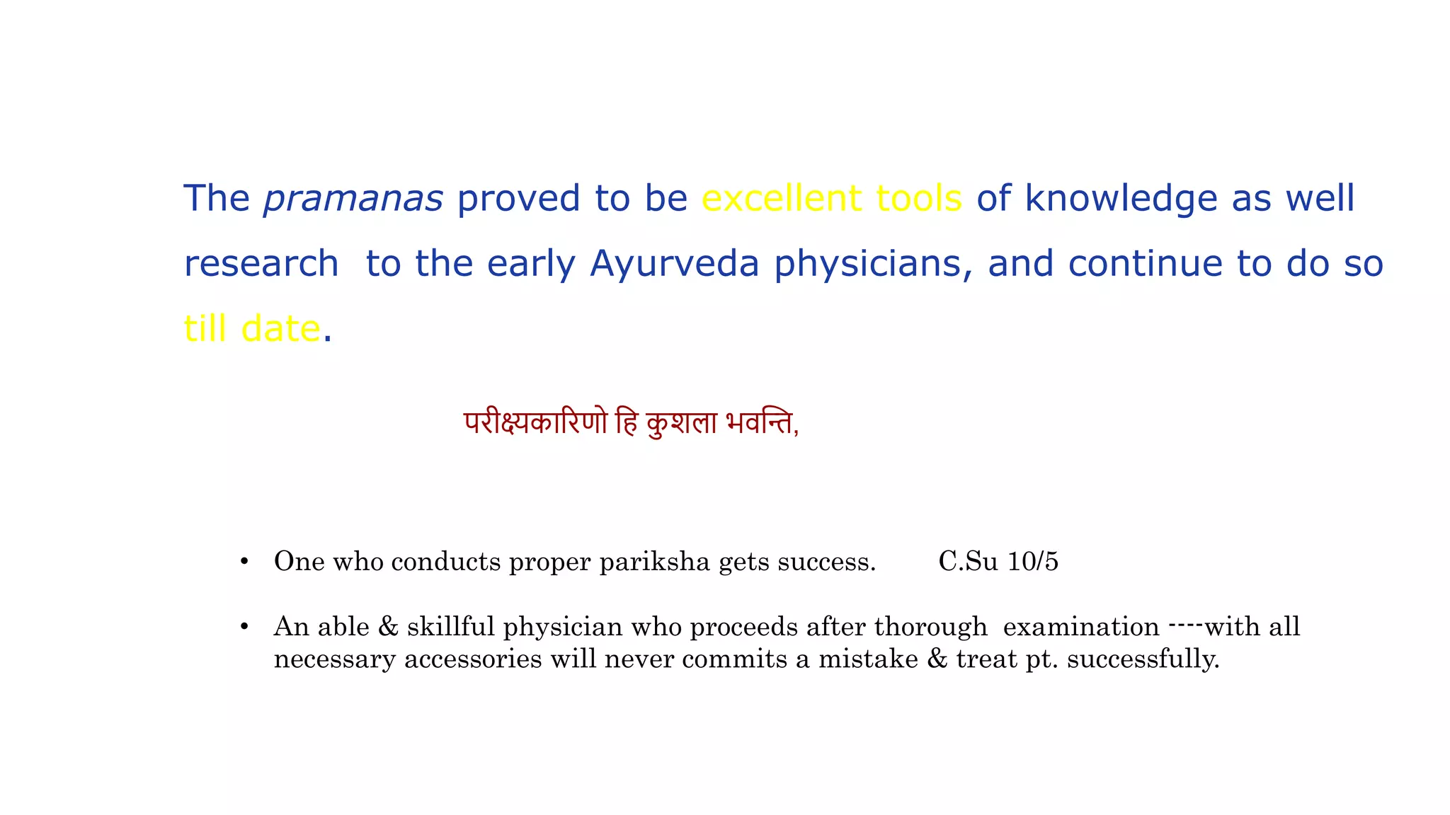 • One who conducts proper pariksha gets success. C.Su 10/5
• An able & skillful physician who proceeds after thorough examination ----with all
necessary accessories will never commits a mistake & treat pt. successfully.
परीक्ष्यकाररणो वह कशला भिस्तन्त,
The pramanas proved to be excellent tools of knowledge as well
research to the early Ayurveda physicians, and continue to do so
till date.
 
