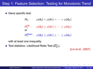 Step 1: Feature Selection: Testing for Monotonic Trend

   Gene speciﬁc test:

                       H0 :        µ(d0 ) = µ(d1 ) = · · · = µ(dK )

                         Up
                       H1 :        µ(d0 ) ≤ µ(d1 ) ≤ · · · ≤ µ(dK )
                       or
                        Down : µ(d ) ≥ µ(d ) ≥ · · · ≥ µ(d )
                       H1         0       1               K

   with at least one inequality.
                                           ¯2
   Test statistics: Likelihood Ratio Test (E01 ).
                                                                               (Lin et al., 2007)




    Setia Pramana ()          Dose-response in Microarray Experiments   Groningen, March 16, 2011   10 / 30
 