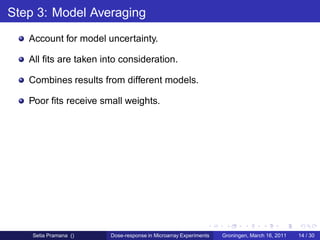 Step 3: Model Averaging
   Account for model uncertainty.

   All ﬁts are taken into consideration.

   Combines results from different models.

   Poor ﬁts receive small weights.




    Setia Pramana ()   Dose-response in Microarray Experiments   Groningen, March 16, 2011   14 / 30
 