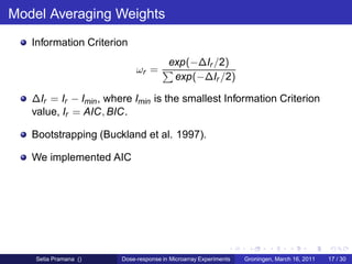 Model Averaging Weights
   Information Criterion
                                       exp(−∆Ir /2)
                            ωr =
                                        exp(−∆Ir /2)

   ∆Ir = Ir − Imin , where Imin is the smallest Information Criterion
   value, Ir = AIC, BIC.

   Bootstrapping (Buckland et al. 1997).

   We implemented AIC




    Setia Pramana ()   Dose-response in Microarray Experiments   Groningen, March 16, 2011   17 / 30
 